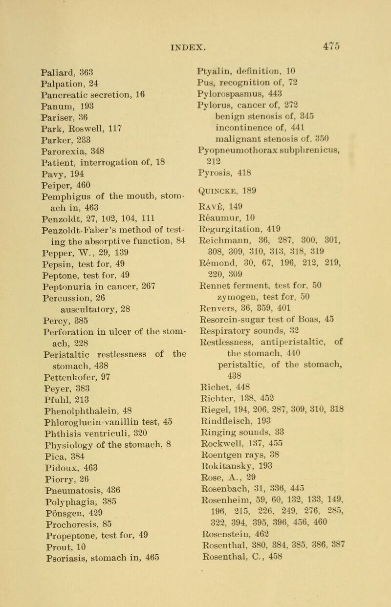Pali aid, 363 Palpation, 24 Pancreatic secretion, 16 Panum, 193 Pariser, 36 Park, Roswell, 117 Parker, 233 Parorexia, 348 Patient, interrogation of, 18 Pavy, 194 Peiper, 460 Pemphigus of the mouth, stom- ach in, 463 Penzoldt, 27, 102, 104, 111 Penzoldt-Faber's method of test- ing the absorptive function, 84 Pepper, W., 29, 139 Pepsin, test for, 49 Peptone, test for, 49 Peptonuria in cancer, 267 Percussion, 26 auscultatory, 28 Percy, 385 Perforation in ulcer of the stom- ach, 228 Peristaltic restlessness of the stomach, 438 Pettenkofer, 97 Peyer, 383 Pfuhl, 213 Phenolphthalein, 48 Phloroglucin-vanillin test, 45 Phthisis ventriculi, 320 Physiology of the stomach, 8 Pica, 384 Pidoux, 463 Piorry, 26 Pneumatosis, 436 Polyphagia, 385 Ponsgen, 429 Prochoresis, 85 Propeptone, test for, 49 Prout, 10 Psoriasis, stomach in, 465 Ptyalin, definition, 10 Pus, recognition of, 72 Pylorospasmus, 443 Pylorus, cancer of, 272 benign stenosis of, 345 incontinence of, 441 malignant stenosis of, '550 Pyopneumothorax subphrenicus, 212 Pyrosis, 418 Quincke, 189 Rave, 149 Reaumur, 10 Regurgitation, 419 Reichmann, 36, 287, 300, 301, 308, 309, 310, 313, 318, 319 Remond, 30, 67, 196, 212, 219, 220, 309 Rennet ferment, test for, 50 zymogen, test for, 50 Renvers, 36, 359, 401 Resorcin-sugar test of Boas, 45 Respiratory sounds, 32 Restlessness, antiperistaltic, of the stomach, 440 peristaltic, of the stomach, 438 Richet, 448 Richter, 138, 452 Riegel, 194, 206, 287, 309, 310, 318 Rindfleisch, 193 Ringing sounds, 33 Rockwell, 137, 455 Roentgen rays, 38 Rokitansky, 193 Rose, A., 29 Rosenbach, 31, 336, 445 Rosenheim, 59, 60, 132, 133, 149, 196, 215, 226, 249, 276, 285, 322, 394, 395, 396, 456, 460 Rosenstein, 462 Rosenthal, 380, 384, 385, 386, 387 Rosenthal, C, 458