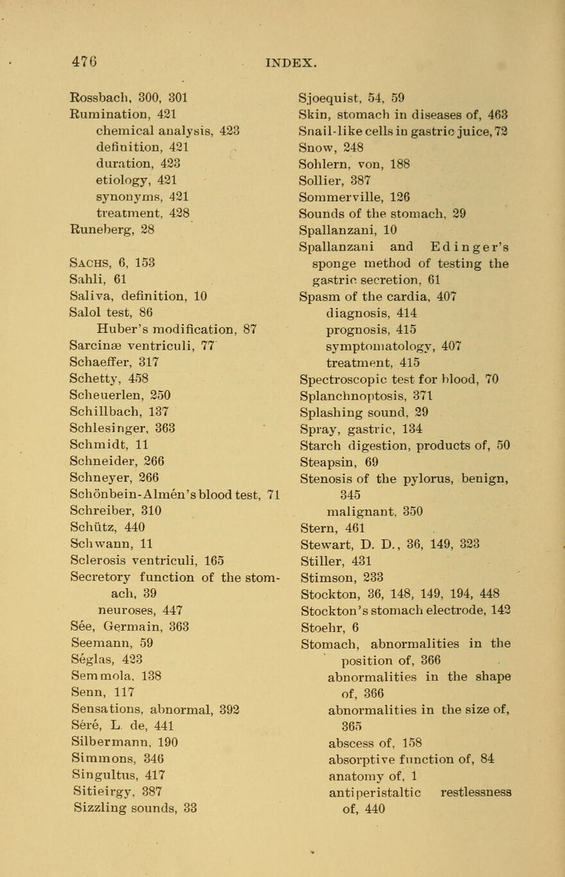 Rossbach, 300, 301 Rumination, 421 chemical analysis, 423 definition, 421 duration, 423 etiology, 421 synonyms, 421 treatment, 428 Runeberg, 28 Sachs, 6, 153 Sahli, 61 Saliva, definition, 10 Salol test, 86 Huber's modification, 87 Sarcinge ventriculi, 77 Schaeffer, 317 Schetty, 458 Scheueiien, 250 Schillbach, 137 Schlesinger, 363 Schmidt, 11 Schneider, 266 Schneyer, 266 Schonbein-Almen's blood test, 71 Schreiber, 310 Schiitz, 440 Schwann, 11 Sclerosis ventriculi, 165 Secretory function of the stom- ach, 39 neuroses, 447 See, Germain, 363 Seemann, 59 Seglas, 423 Semmola, 138 Senn, 117 Sensations, abnormal, 392 Sere, L. de, 441 Silbermann, 190 Simmons, 346 Singultus, 417 Sitieirgy, 387 Sizzling sounds, 33 Sjoequist, 54, 59 Skin, stomach in diseases of, 463 Snail-like cells in gastric juice, 72 Snow, 248 Sohlern, von, 188 Sollier, 387 Sommerville, 126 Sounds of the stomach, 29 Spallanzani, 10 Spallanzani and Edinger's sponge method of testing the gastric secretion, 61 Spasm of the cardia, 407 diagnosis, 414 prognosis, 415 symptomatology, 407 treatment, 415 Spectroscopic test for blood, 70 Splanchnoptosis, 371 Splashing sound, 29 Spray, gastric, 134 Starch digestion, products of, 50 Steapsin, 69 Stenosis of the pylorus, benign, 345 malignant, 350 Stern, 461 Stewart, D. D., 36, 149, 323 Stiller, 431 Stimson, 233 Stockton, 36, 148, 149, 194, 448 Stockton's stomach electrode, 142 Stoehr, 6 Stomach, abnormalities in the position of, 366 abnormalities in the shape of, 366 abnormalities in the size of, 365 abscess of, 158 absorptive function of, 84 anatomy of, 1 antiperistaltic restlessness of, 440