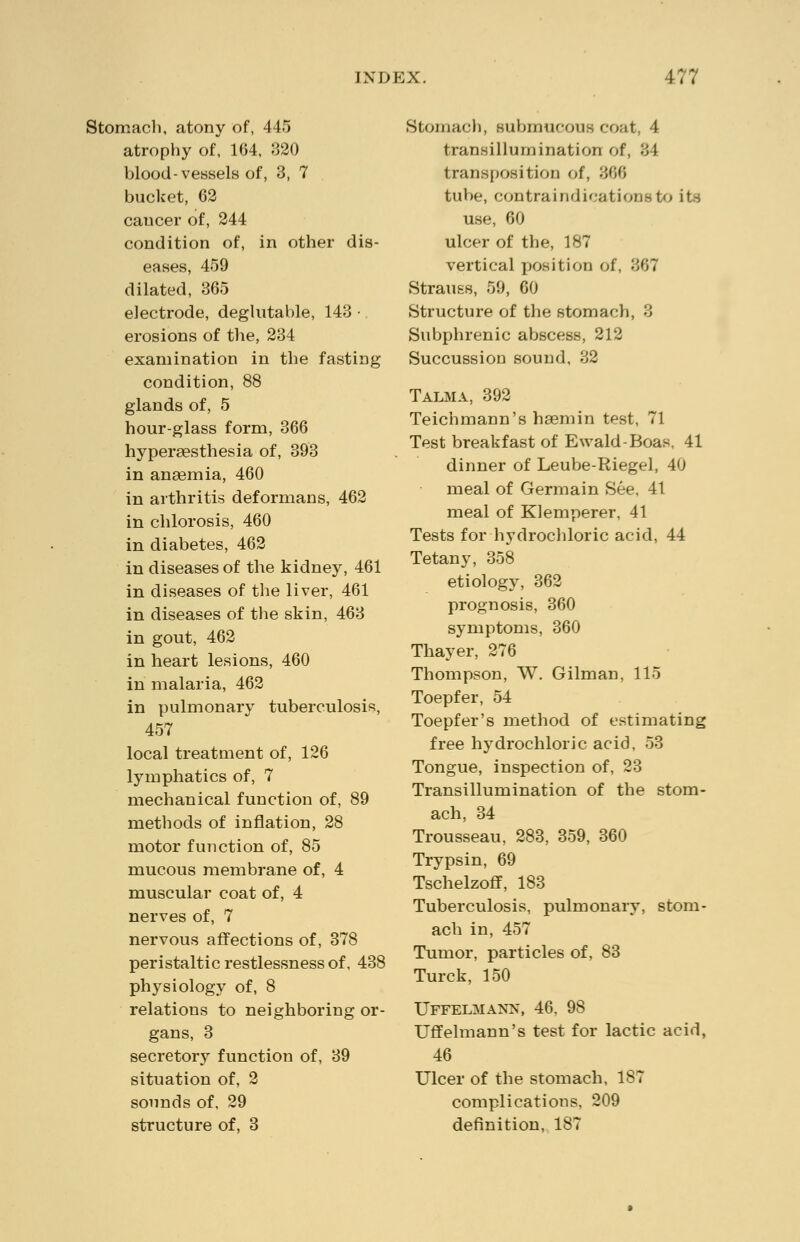 Stomach, atony of, 445 atrophy of, 164, 320 blood-vessels of, 3, 7 bucket, 62 caucer of, 244 condition of, in other dis- eases, 459 dilated, 365 electrode, deglutable, 143 •. erosions of the, 234 examination in the fasting condition, 88 glands of, 5 hour-glass form, 366 hyperaesthesia of, 393 in anaemia, 460 in arthritis deformans, 462 in chlorosis, 460 in diabetes, 462 in diseases of the kidney, 461 in diseases of the liver, 461 in diseases of the skin, 463 in gout, 462 in heart lesions, 460 in malaria, 462 in pulmonary tuberculosis, 457 local treatment of, 126 lymphatics of, 7 mechanical function of, 89 methods of inflation, 28 motor function of, 85 mucous membrane of, 4 muscular coat of, 4 nerves of, 7 nervous affections of, 378 peristaltic restlessness of, 438 physiology of, 8 relations to neighboring or- gans, 3 secretory function of, 39 situation of, 2 sounds of, 29 structure of, 3 Stomach, submucous coat, 4 transillumination of, 34 transposition of, 306 tube, contraindications to its use, 60 ulcer of the, 187 vertical position of, 867 Strauss, 59, 60 Structure of the stomach, 3 Subphrenic abscess, 212 Succussion sound, 32 Talma, 392 Teichmann's hsemin test, 71 Test breakfast of Ewald-Boas, 41 dinner of Leube-Riegel, 40 meal of Germain See, 41 meal of Klemperer, 41 Tests for hydrochloric acid, 44 Tetany, 358 etiology, 362 prognosis, 360 symptoms, 360 Thayer, 276 Thompson, W. Gilman, 115 Toepfer, 54 Toepfer's method of estimating free hydrochloric acid, 53 Tongue, inspection of, 23 Transillumination of the stom- ach, 34 Trousseau, 283, 359, 360 Trypsin, 69 Tschelzoff, 183 Tuberculosis, pulmonary, stom- ach in, 457 Tumor, particles of, 83 Turck, 150 Uffelmann, 46, 98 Uffelmann's test for lactic acid, 46 Ulcer of the stomach, 187 complications, 209 definition, 187