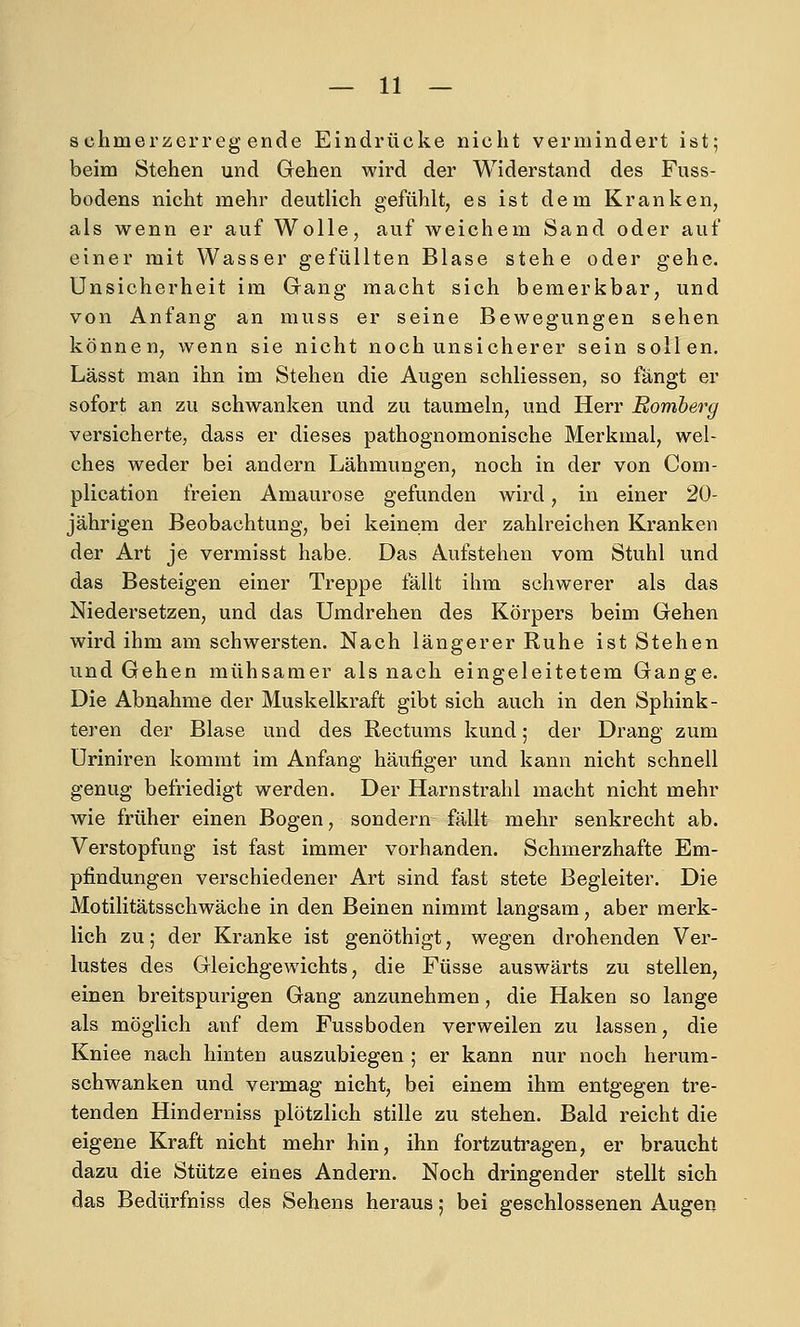 s chmerzerreg ende Eindrücke nicht vermindert ist; beim Stehen und Gehen wird der Widerstand des Fuss- bodens nicht mehr deutlich gefühlt, es ist dem Kranken, als wenn er auf Wolle, auf weichem Sand oder auf einer mit Wasser gefüllten Blase stehe oder gehe. Unsicherheit im Gang macht sich bemerkbar, und von Anfang an muss er seine Bewegungen sehen können, wenn sie nicht noch unsicherer sein sollen. Lässt man ihn im Stehen die Augen schliessen, so fängt er sofort an zu schwanken und zu taumeln, und Herr Bomberg versicherte, dass er dieses pathognomonische Merkmal, wel- ches weder bei andern Lähmungen, noch in der von Com- plication freien Amaurose gefunden wird, in einer 20- jährigen Beobachtung, bei keinem der zahlreichen Kranken der Art je vermisst habe. Das Aufstehen vom Stuhl und das Besteigen einer Treppe fällt ihm schwerer als das Niedersetzen, und das Umdrehen des Körpers beim Gehen wird ihm am schwersten. Nach längerer Ruhe ist Stehen und Gehen mühsamer als nach eingeleitetem Gange. Die Abnahme der Muskelkraft gibt sich auch in den Sphink- teren der Blase und des Rectums kund; der Drang zum Uriniren kommt im Anfang häufiger und kann nicht schnell genug befriedigt werden. Der Harnstrahl macht nicht mehr wie früher einen Bogen, sondern fällt mehr senkrecht ab. Verstopfung ist fast immer vorhanden. Schmerzhafte Em- pfindungen verschiedener Art sind fast stete Begleiter. Die Motilitätsschwäche in den Beinen nimmt langsam, aber merk- lich zu; der Kranke ist genöthigt, wegen drohenden Ver- lustes des Gleichgewichts, die Füsse auswärts zu stellen, einen breitspurigen Gang anzunehmen, die Haken so lange als möglich auf dem Fussboden verweilen zu lassen, die Kniee nach hinten auszubiegen ; er kann nur noch herum- schwanken und vermag nicht, bei einem ihm entgegen tre- tenden Hinderniss plötzlich stille zu stehen. Bald reicht die eigene Kraft nicht mehr hin, ihn fortzuti'agen, er braucht dazu die Stütze eines Andern. Noch dringender stellt sich das Bedürfniss des Sehens heraus; bei geschlossenen Augen