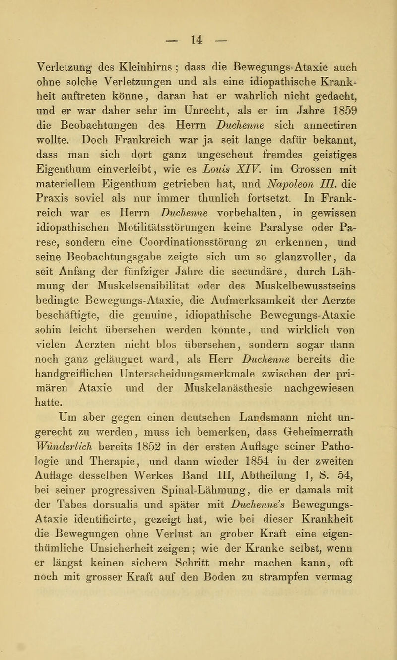 Verletzung des Kleinhirns ; dass die Bewegungs-Ataxie auch ohne solche Verletzungen und als eine idiopathische Krank- heit auftreten könne, daran hat er wahrlich nicht gedacht, und er war daher sehr im Unrecht, als er im Jahre 1859 die Beobachtungen des Herrn Duchenne sich annectiren wollte. Doch Frankreich war ja seit lange dafür bekannt, dass man sich dort ganz ungescheut fremdes geistiges Eigenthum einverleibt, wie es Louis XIV. im Grossen mit materiellem Eigenthum getrieben hat, und Napoleon III. die Praxis soviel als nur immer thunlich fortsetzt. In Frank- reich war es Herrn Duchenne vorbehalten, in gewissen idiopathischen Motilitätsstörungen keine Paralyse oder Pa- rese, sondern eine Coordinationsstörung zu erkennen, und seine Beobachtungsgabe zeigte sich um so glanzvoller, da seit Anfang der fünfziger Jahre die secundäre, durch Läh- mung der Muskelsensibilität oder des Muskelbewusstseins bedingte Bewegungs-Ataxie, die Aufmerksamkeit der Aerzte beschäftigte, die genuine, idiopathische Bewegungs-Ataxie sohin leicht übersehen werden konnte, und wirklich von vielen Aerzten nicht blos übersehen, sondern sogar dann noch ganz geläuguet ward, als Herr Duchenne bereits die handgreiflichen Unterscheidungsmerkmale zwischen der pri- mären Ataxie und der Muskelanästhesie nachgewiesen hatte. Um aber gegen einen deutschen Landsmann nicht un- gerecht zu werden, muss ich bemerken, dass Geheimerrath Wunderlich bereits 1852 in der ersten Auflage seiner Patho- logie und Therapie, und dann wieder 1854 in der zweiten Auflage desselben Werkes Band IH, Abtheilung 1, S. 54, bei seiner progressiven Spinal-Lähmung, die er damals mit der Tabes dorsualis und später mit Duchenne's Bewegungs- Ataxie identificirte, gezeigt hat, wie bei dieser Krankheit die Bewegungen ohne Verlust an grober Kraft eine eigen- thümliche Unsicherheit zeigen; wie der Kranke selbst, wenn er längst keinen sichern Schritt mehr machen kann, oft noch mit grosser Kraft auf den Boden zu strampfen vermag