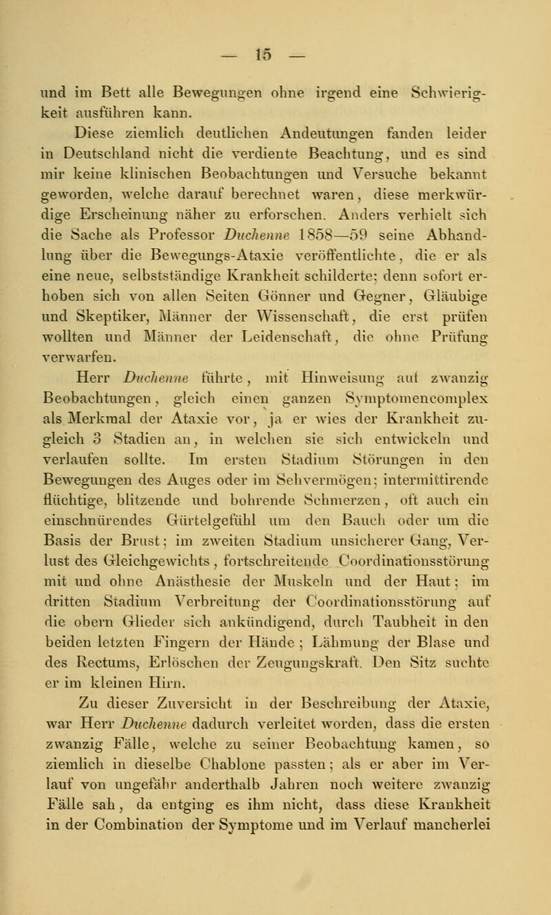 und im Bett alle Bewegungen ohne irgend eine Schwierig- keit ausführen kann. Diese ziemlich deutlichen Andeutimgen fanden leider in Deutschland nicht die verdiente Beachtung, und es sind mir keine klinischen Beobachtungen und Versuche bekannt geworden, welche darauf berechnet waren, diese merkwür- dige Erscheinung näher zu erforschen. Anders verhielt sich die Sache als Professor Duchenne 1858—59 seine Abhand- lung über die Bewegungs-Ataxie veröffentlichte, die er als eine neue, selbstständige Krankheit schilderte: denn sofort er- hoben sich von allen Seiten Gönner und Gegner, Gläubige und Skeptiker, Männer der Wissenschaft, die erst prüfen wollten und Männer der Leidenschaft, die ohne Prüfung verwarfen. Herr Duchenne führte, mit Hiuweisung uut zwanzig Beobachtungen, gleich einen ganzen Symptomencomplex als Merkmal der Ataxie vor, ja er wies der Krankheit zu- gleich 3 Stadien an, in welchen sie sich entwickeln und verlaufen sollte. Im ersten Stadium Störungen in den Bewegungen des Auges oder im Sehvermögen; intermittirende flüchtige, blitzende und bohrende Schmerzen, oft auch ein einschnürendes Gürtelgefühl um den Bauch oder um die Basis der Brust: im zweiten Stadium unsicherer Gang, Ver- lust des Gleichgewichts , fortschreitende Coordinatiousstörung mit und ohne Anästhesie der Äluskcln und der Haut: im dritten Stadium Verbreitung der Coordinationsstörung auf die obern Glieder sich ankündigend, durch Taubheit in den beiden letzten Fingern der Hände ; Lähmung der Blase und des Rectums, Erlöschen der Zeugungskraft. Den Sitz suchte er im kleinen Hirn. Zu dieser Zuversicht in der Beschreibung der Ataxie, war Herr Dttchenne dadurch verleitet worden, dass die ersten zwanzig Fälle, welche zu seiner Beobachtung kamen, so ziemlich in dieselbe Chablone passten; als er aber im Ver- lauf von ungefähr anderthalb Jahren noch weitere zwanzig Fälle sah , da entging es ihm nicht, dass diese Ki'ankheit in der Combination der Symptome und im Verlauf mancherlei