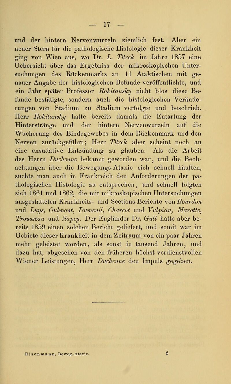 und der hintern Nervenwurzeln ziemlich fest. Aber ein neuer Stern für die pathologische Histologie dieser Krankheit ging von Wien aus^ wo Dr. L. Türck im Jahre 1857 eine Uebersicht über das Ergebniss der mikroskopischen Unter- suchungen des Rückenmarks an 11 Ataktischen mit ge- nauer Angabe der histologischen Befunde veröifentlichte, und ein Jahr später Professor Rokitansky nicht blos diese Be- funde bestätigte, sondern auch die histologischen Verände- rungen von Stadium zu Stadium verfolgte und beschrieb. Herr Rokitansky hatte bereits damals die Entartung der Hinterstränge und der hintern Nervenwurzeln auf die Wucherung des Bindegewebes in dem Rückenmark und den Nerven zurückgeführt; Herr Türck aber scheint noch an eine exsudative Entzündung zu glauben. Als die Arbeit des Herrn Duchenne bekannt geworden war, und die Beob- achtungen über die Bewegungs-Ataxie sich schnell häuften, suchte man auch in Frankreich den Anforderungen der pa- thologischen Histologie zu entsprechen, und schnell folgten sich 1861 und 1862, die mit mikroskopischen Untersuchungen ausgestatteten Krankheits- und Sections-Berichte von Bourdon und Luys, Oulmont, Dumenil, Charcot und Vuljnaoi, Marotte, Trousseau und Sapey. Der Engländer Dr. Gull hatte aber be- reits 1859 einen solchen Bericht geliefert, und somit war im Gebiete dieser Krankheit in dem Zeitraum von ein paar Jahren mehr geleistet worden, als sonst in tausend Jahren, und dazu hat, abgesehen von den früheren höchst verdienstvollen Wiener Leistungen, Herr Duchenne den Impuls gegeben. Eisenmann, Beweg.-Ataxie.