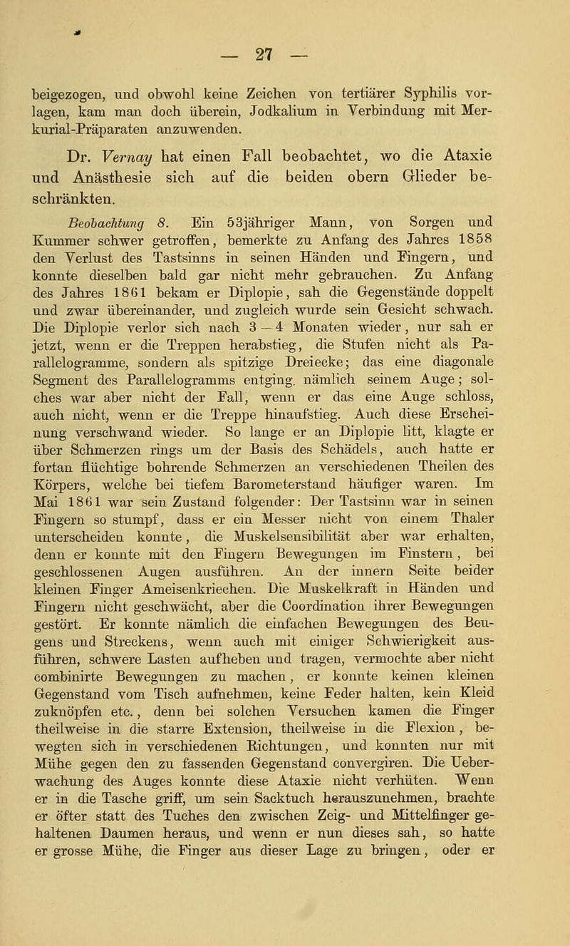 beigezogen, und obwohl keine Zeichen von tertiärer Syphilis vor- lagen, kam man doch überein, Jodkalium in Yerbindung mit Mer- kurial-Präparaten anzuwenden. Dr. Vernay hat einen Fall beobachtet, wo die Ataxie und Anästhesie sich auf die beiden obern Glieder be- schränkten. Beobachtung 8. Ein 53jähriger Mann, von Sorgen und Kummer schwer getroffen, bemerkte zu Anfang des Jahres 1858 den Verlust des Tastsinns in seinen Händen und Fingern, und konnte dieselben bald gar nicht mehr gebrauchen. Zu Anfang des Jahres 1861 bekam er Diplopie, sah die Gegenstände doppelt und zwar übereinander, und zugleich wurde sein Gesicht schwach. Die Diplopie verlor sich nach 3 — 4 Monaten wieder, nur sah er jetzt, wenn er die Treppen herabstieg, die Stufen nicht als Pa- rallelogramme, sondern als spitzige Dreiecke; das eine diagonale Segment des Parallelogramms entging, nämlich seinem Auge; sol- ches war aber nicht der Fall, wenn er das eine Auge schloss, auch nicht, wenn er die Treppe hinaufstieg. Auch diese Erschei- nung verschwand wieder. So lange er an Diplopie litt, klagte er über Schmerzen rings um der Basis des Schädels, auch hatte er fortan flüchtige bohrende Schmerzen an verschiedenen Theilen des Körpers, welche bei tiefem Barometerstand häufiger waren. Im Mai 1861 war sein Zustand folgender: Der Tastsinn war in seinen Fingern so stumpf, dass er ein Messer nicht von einem Thaler unterscheiden konnte, die Muskelsensibilität aber war erhalten, denn er konnte mit den Fingern Bewegungen im Finstern, bei geschlossenen Augen ausführen. An der Innern Seite beider kleinen Finger Ameisenkriechen. Die Muskelkraft in Händen und Fingern nicht geschwächt, aber die Coordination ihrer Bewegungen gestört. Er konnte nämlich die einfachen Bewegungen des Beu- gens und Streckens, wenn auch mit einiger Schwierigkeit aus- führen, schwere Lasten aufheben und tragen, vermochte aber nicht combinirte Bewegungen zu machen, er konnte keinen kleinen Gegenstand vom Tisch aufnehmen, keine Feder halten, kein Kleid zuknöpfen etc., denn bei solchen Yersuchen kamen die Finger theilweise in die starre Extension, theilweise in die Flexion, be- wegten sich in verschiedenen Eichtungen, und konnten nur mit Mühe gegen den zu fassenden Gegenstand convergiren. Die TJeber- wachung des Auges konnte diese Ataxie nicht verhüten. Wenn er in die Tasche griff, um sein Sacktuch herauszunehmen, brachte er öfter statt des Tuches den zwischen Zeig- und Mittelfinger ge- haltenen Daumen heraus, und wenn er nun dieses sah, so hatte er grosse Mühe, die Finger aus dieser Lage zu bringen, oder er