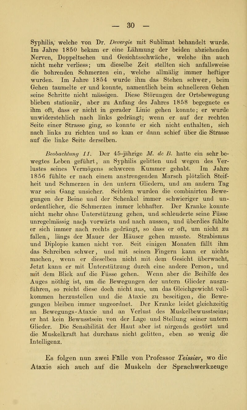 Syphilis, welche von Dr, Devergie mit Sublimat behandelt wurde. Im Jahre 1850 bekam er eine Lähmung der beiden abziehenden Nerven, Doppeltsehen und Gresichtsschwäche, welche ihn auch nicht mehr verliess; um dieselbe Zeit stellten sich anfallsweise die bohrenden Schmerzen ein, welche allmälig immer heftiger wurden. Im Jahre 1854 wurde ihm das Stehen schwer, beim Gehen taumelte er und konnte, namentlich beim schnelleren Gehen seine Schritte nicht massigen. Diese Störungen der Ortsbewegung blieben stationär, aber zu Anfang des Jahres 1858 begegnete es ihm oft, dass er nicht in gerader Linie gehen konnte; er wurde unwiderstehlich nach links gedrängt; wenn er auf der rechten Seite einer Strasse ging, so konnte er sich nicht enthalten, sich nach links zu richten und so kam er dann schief über die Strasse auf die linke Seite derselben. Beobachtung 11. Der 4 5-jährige M. de B. hatte ein sehr be- wegtes Leben geführt, an Syphilis gelitten und wegen des Ver- lustes seines Vermögens schweren Kummer gehabt. Im Jahre 1856 fühlte er nach einem anstrengenden Marsch plötzlich Steif- heit und Schmerzen in den uniern Gliedern, und am andern Tag war sein Gang unsicher. Seitdem wurden die combinirten Bewe- gungen der Beine und der Schenkel immer schwieriger und un- ordentlicher, die Schmerzen immer lebhafter. Der Kranke konnte nicht mehr ohne Unterstützung gehen, und schleuderte seine Füsse unregelmässig nach vorwärts und nach aussen, und überdies fühlte er sich immer nach rechts gedrängt, so dass er oft, um nicht zu fallen, längs der Mauer der Häuser gehen musste. Strabismus und Diplopie kamen nicht vor. Seit einigen Monaten fällt ihm das Schreiben schwer, und mit seinen Fingern kann er nichts machen, wenn er dieselben nicht mit dem Gesicht überwacht. Jetzt kann er mit Unterstützung durch eine andere Person, und mit dem Bück auf die Füsse gehen. Wenn aber die Beihilfe des Auges nöthig ist, um die Bewegungen der untern Glieder auszu- führen, so reicht diese doch nicht aus, um das Gleichgewicht voll- kommen herzustellen und die Ataxie zu beseitigen, die Bewe- gungen bleiben immer ungeordnet. Der Kranke leidet gleichzeitig an Bewegungs - Ataxie und an Verlust des Muskelbewusstseins; er hat kein Bewusstsein von der Lage und Stellung seiner untern Glieder. Die Sensibilität der Haut aber ist nirgends gestört und die Muskelkraft hat durchaus nicht gelitten, eben so wenig die Intelligenz. Es folgen nun zwei Fälle von Professor Teissier, wo die Ataxie sich auch auf die Muskeln der Sprachwerkzeuge