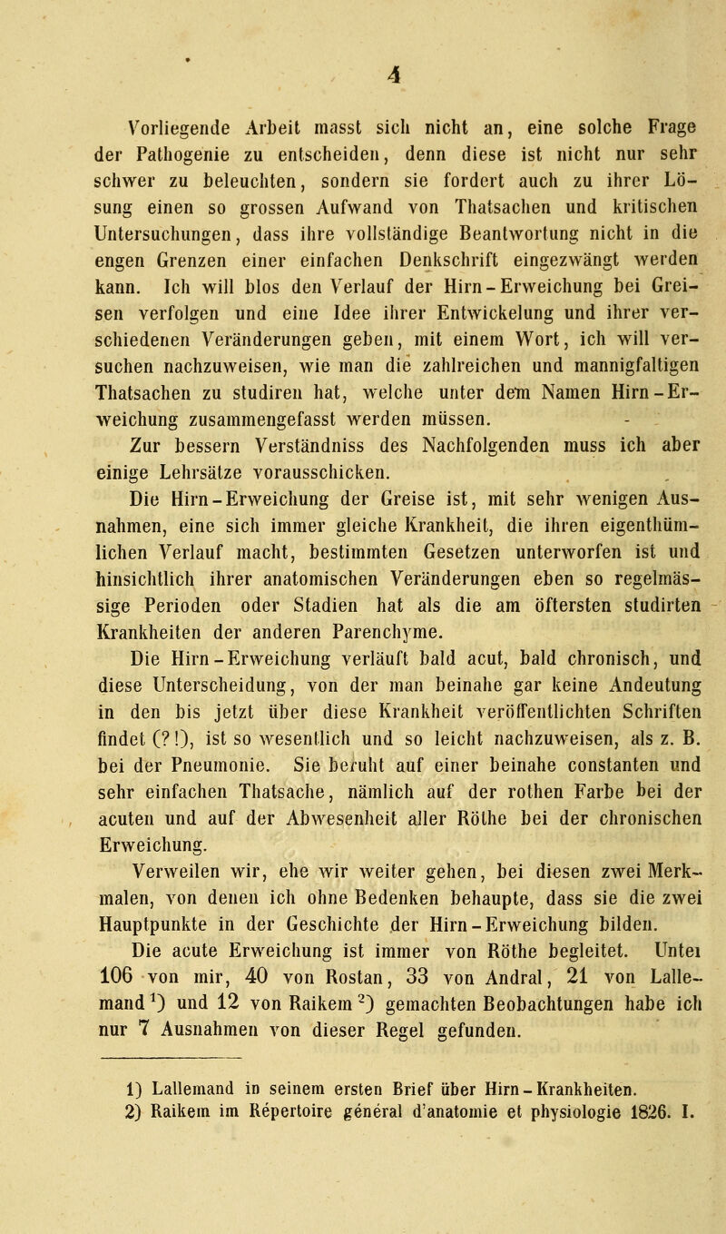 Vorliegende Arbeit masst sich nicht an, eine solche Frage der Pathogenie zu entscheiden, denn diese ist nicht nur sehr schwer zu beleuchten, sondern sie fordert auch zu ihrer Lö- sung einen so grossen Aufwand von Thatsachen und kritischen Untersuchungen, dass ihre vollständige Beantwortung nicht in die engen Grenzen einer einfachen Denkschrift eingezwängt werden kann. Ich will blos den Verlauf der Hirn-Erweichung bei Grei- sen verfolgen und eine Idee ihrer Entwickelung und ihrer ver- schiedenen Veränderungen geben, mit einem Wort, ich will ver- suchen nachzuweisen, wie man die zahlreichen und mannigfaltigen Thatsachen zu studiren hat, welche unter dein Namen Hirn-Er- weichung zusammengefasst werden müssen. Zur bessern Verständniss des Nachfolgenden muss ich aber einige Lehrsätze vorausschicken. Die Hirn-Erweichung der Greise ist, mit sehr wenigen Aus- nahmen, eine sich immer gleiche Krankheit, die ihren eigenthüm- lichen Verlauf macht, bestimmten Gesetzen unterworfen ist und hinsichtlich ihrer anatomischen Veränderungen eben so regelmäs- sige Perioden oder Stadien hat als die am öftersten studirten Krankheiten der anderen Parenchyme. Die Hirn-Erweichung verläuft bald acut, bald chronisch, und diese Unterscheidung, von der man beinahe gar keine Andeutung in den bis jetzt über diese Krankheit veröffentlichten Schriften findet (?!), ist so wesentlich und so leicht nachzuweisen, als z. B. bei der Pneumonie. Sie beruht auf einer beinahe constanten und sehr einfachen Thatsache, nämlich auf der rothen Farbe hei der acuten und auf der Abwesenheit aller Röthe bei der chronischen Erweichung. Verweilen wir, ehe wir weiter gehen, bei diesen zwei Merk- malen, von denen ich ohne Bedenken behaupte, dass sie die zwei Hauptpunkte in der Geschichte der Hirn-Erweichung bilden. Die acute Erweichung ist immer von Röthe begleitet. Untei 106 von mir, 40 von Rostan, 33 von Andral, 21 von Lalle- mand ^) und 12 von Raikem ^) gemachten Beobachtungen habe loh nur 7 Ausnahmen von dieser Regel gefunden. 1) Lallemand in seinem ersten Brief über Hirn-Krankheiten.