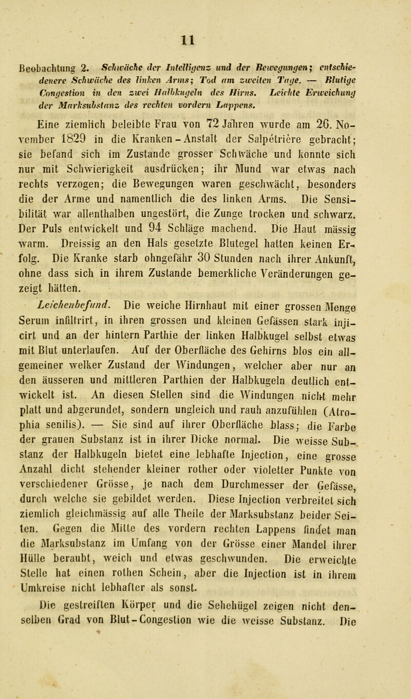 Beobachtung 2. Schwäche der Intelligenz und der Bewegungen; eritschie- denere Schwäche des Ibihen Arms; Tod am zweiten Tage. — Blutige Cnngestion in den zwei Halhhigeln des Hirns. Leichte Eriveichung der Mnrlsuhslanz des rechten vordem Lappens. Eine ziemlich beleibte Frau von 72 Jahren wurde am 26. No- vember 1829 in die Kranken-Anstalt der Salpetriere gebracht; sie befand sich im Zustande grosser Sch^väche und konnte sich nur mit Schwierigkeit ausdrücken; ihr Mund war etwas nach rechts verzogen; die Bewegungen waren geschwächt, besonders die der Arme und namentlich die des linken Arms. Die Sensi- bilität war allenthalben ungestört, die Zunge trocken und schwarz. Der Puls entwickelt und 94 Schläsie machend. Die Haut massig warm. Dreissig an den Hals gesetzte Blutegel hatten keinen Er- folg. Die Kranke starb ohngefähr 30 Stunden nach ihrer Ankunft, ohne dass sich in ihrem Zustande bemerkliche Veränderungen ge- zeigt hätten. Leichenbefi/nd. Die weiche Hirnhaut mit einer grossen Men2;e Serum infdtrirt, in ihren grossen und kleinen Gefässen stark inji- cirt und an der hintern Parthie der linken Halbkugel selbst etwas mit Blut unterlaufen. Auf der Oberfläche des Gehirns blos ein all- gemeiner welker Zustand der Windungen, welcher aber nur an den äusseren und mittleren Parthien der Halbkugeln deutlich ent- wickelt ist. An diesen Stellen sind die Windungen nicht mehr platt und abgerundet, sondern ungleich und rauh anzufühlen (Atro- phia senilis). — Sie sind auf ihrer Oberfläche blass; die Farbe der grauen Substanz ist in ihrer Dicke normal. Die weisse Sub-. stanz der Halbkugeln bietet eine lebhafte Injection, eine orosse Anzahl dicht stehender kleiner rother oder violetter Punkte von verschiedener Grösse, je nach dem Durchmesser der Gefässe durch welche sie gebildet werden. Diese Injection verbreitet sich ziemlich gleichmässig auf alle Theile der Marksubstanz beider Sei- len. Gegen die Mitte des vordem rechten Lappens findet man die Marksubstanz im Umfang von der Grösse einer Mandel ihrer Hülle beraubt, weich und etwas geschwunden. Die erweicljte Stelle hat einen rothen Schein, aber die Injection ist in ihrem Umkreise nicht lebhafter als sonst. Die gestreiften Körper und die Sehehügel zeigen nicht den-, selben Grad von Blut-Congeslion wie die weisse Substanz. Die