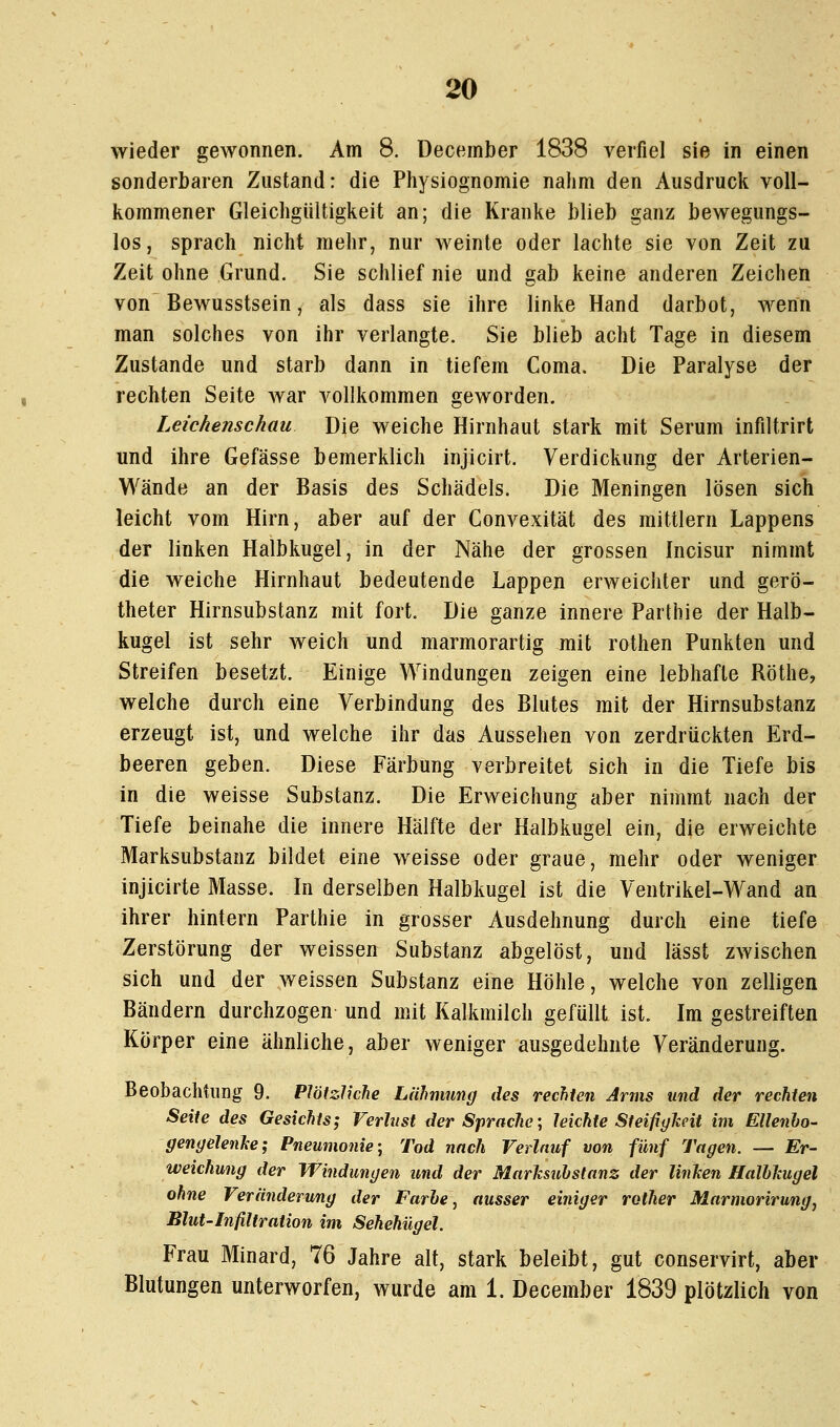 wieder gewonnen. Am 8. Deceinber 1838 verfiel sie in einen sonderbaren Zustand: die Physiognomie nahm den Ausdruck voll- kommener Gleichgültigkeit an; die Kranke blieb ganz bewegungs- los, sprach nicht mehr, nur weinte oder lachte sie von Zeit zu Zeit ohne Grund. Sie schlief nie und gab keine anderen Zeichen von Bewusstsein, als dass sie ihre linke Hand darbot, wenn man solches von ihr verlangte. Sie blieb acht Tage in diesem Zustande und starb dann in tiefem Coma. Die Paralyse der rechten Seite war vollkommen geworden. Leichenschau Die weiche Hirnhaut stark mit Serum infiltrirt und ihre Gefässe bemerklich injicirt. Verdickung der Arterien- Wände an der Basis des Schädels. Die Meningen lösen sich leicht vom Hirn, aber auf der Convexität des mittlem Lappens der linken Halbkugel, in der Nähe der grossen Incisur nimmt die weiche Hirnhaut bedeutende Lappen erweichter und gerlD- theter Hirnsubstanz mit fort. Die ganze innere Parthie der Halb- kugel ist sehr weich und marmorartig mit rothen Punkten und Streifen besetzt. Einige Windungen zeigen eine lebhafte Röthe, welche durch eine Verbindung des Blutes mit der Hirnsubstanz erzeugt ist, und welche ihr das Aussehen von zerdrückten Erd- beeren geben. Diese Färbung verbreitet sich in die Tiefe bis in die weisse Substanz. Die Erweichung aber nimmt nach der Tiefe beinahe die innere Hälfte der Halbkugel ein, die erweichte Marksubstanz bildet eine weisse oder graue, mehr oder weniger injicirte Masse. In derselben Halbkugel ist die Ventrikel-Wand an ihrer hintern Parthie in grosser Ausdehnung durch eine tiefe Zerstörung der weissen Substanz abgelöst, und lässt zwischen sich und der weissen Substanz eine Höhle, welche von zelligen Bändern durchzogen und mit Kalkmilch gefüllt ist. Im gestreiften Körper eine ähnliche, aber weniger ausgedehnte Veränderung. Beobachtung 9. Plötzliche Lähmung des rechten Arms und der rechten Seite des Gesichts; Verlust der Sprache; leichte SteifigJceit im Ellenho- gengelenke; Pneumonie-, Tod nach Verlauf von fünf Tagen. — Er- weichung der Windungen und der Marlisuhstanz der linJcen HalbJcugel ohne Veränderung der Farhe, ausser einiger rother Marmorirung^ Blut-Infiltration im Sehehügel. Frau Minard, 76 Jahre alt, stark beleibt, gut conservirt, aber Blutungen unterworfen, wurde am 1. December 1839 plötzlich von