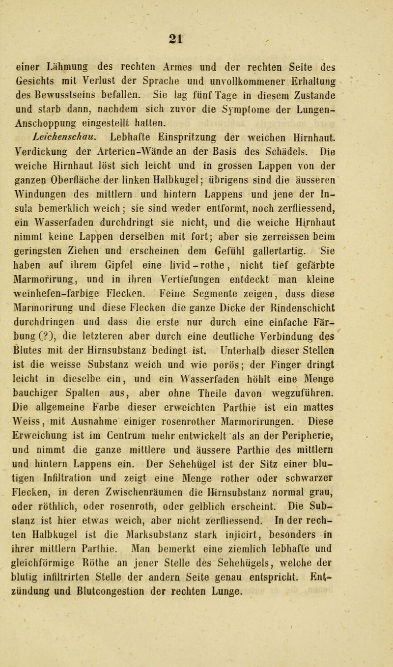 einer Lähmung des rechten Armes und der rechten Seite des Gesichts mit Verlust der Sprache und unvollkommener Erhaltung des Bewusstseins befallen. Sie lag fünf Tage in diesem Zustande und starb dann, nachdem sich zuvor die Symptome der Lungen- Anschoppung eingestellt hatten. Leichenschau. Lebhafte Einspritzung der weichen Hirnhaut. Verdickung der Arterien-Wände an der Basis des Schädels. Die weiche Hirnhaut löst sich leicht und in grossen Lappen von der ganzen Oberfläche der linken Halbkugel; übrigens sind die äusseren Windungen des mittlem und hintern Lappens und jene der In- sula bemerklich weich; sie sind weder entformt, noch zerfliessend, ein Wasserfaden durchdringt sie nicht, und die weiche Hijnhaut nimmt keine Lappen derselben mit fort; aber sie zerreissen beim geringsten Ziehen und erscheinen dem Gefühl gallertartig. Sie haben auf ihrem Gipfel eine livid-rothe, nicht tief gefärbte Marmofirung, und in ihren Vertiefungen entdeckt man kleine weinhefen-farbige Flecken. Feine Segmente zeigen, dass diese Marmorirung und diese Flecken die ganze Dicke der Rindenschicht durchdringen und dass die erste nur durch eine einfache Fär- bung (?), die letzteren aber durch eine deutliche Verbindung des Blutes mit der Hirnsubstanz bedingt ist. Unterhalb dieser Stellen ist die weisse Substanz weich und wie porös; der Finger dringt leicht in dieselbe ein, und ein Wasserfaden höhlt eine Menge bauchiger Spalten aus, aber ohne Theile davon wegzuführen. Die allgemeine Farbe dieser erweichten Parthie ist ein mattes Weiss, mit Ausnahme einiger rosenrother Marmorirungen. Diese Erweichung ist im Centrum mehr entwickelt als an der Peripherie, und nimmt die ganze mittlere und äussere Parthie des mittlem und hintern Lappens ein. Der Sehehügel ist der Sitz einer blu- tigen Infiltration und zeigt eine Menge rother oder schwarzer Flecken, in deren Zwischenräumen die Hirnsubstanz normal grau, oder röthlich, oder rosenroth, oder gelblich erscheint. Die Sub- stanz ist hier etwas weich, aber nicht zerfliessend. In der rech- ten Halbkugel ist die Marksubstanz stark injicirt, besonders in ihrer mittlem Parthie. Man bemerkt eine ziemlich lebhafte und gleichförmige Röthe an jener Stelle des Sehohügels, welche der blutig infiltrirten Stelle der andern Seite genau entspricht. Ent- zündung und Blutcongestion der rechten Lunge.