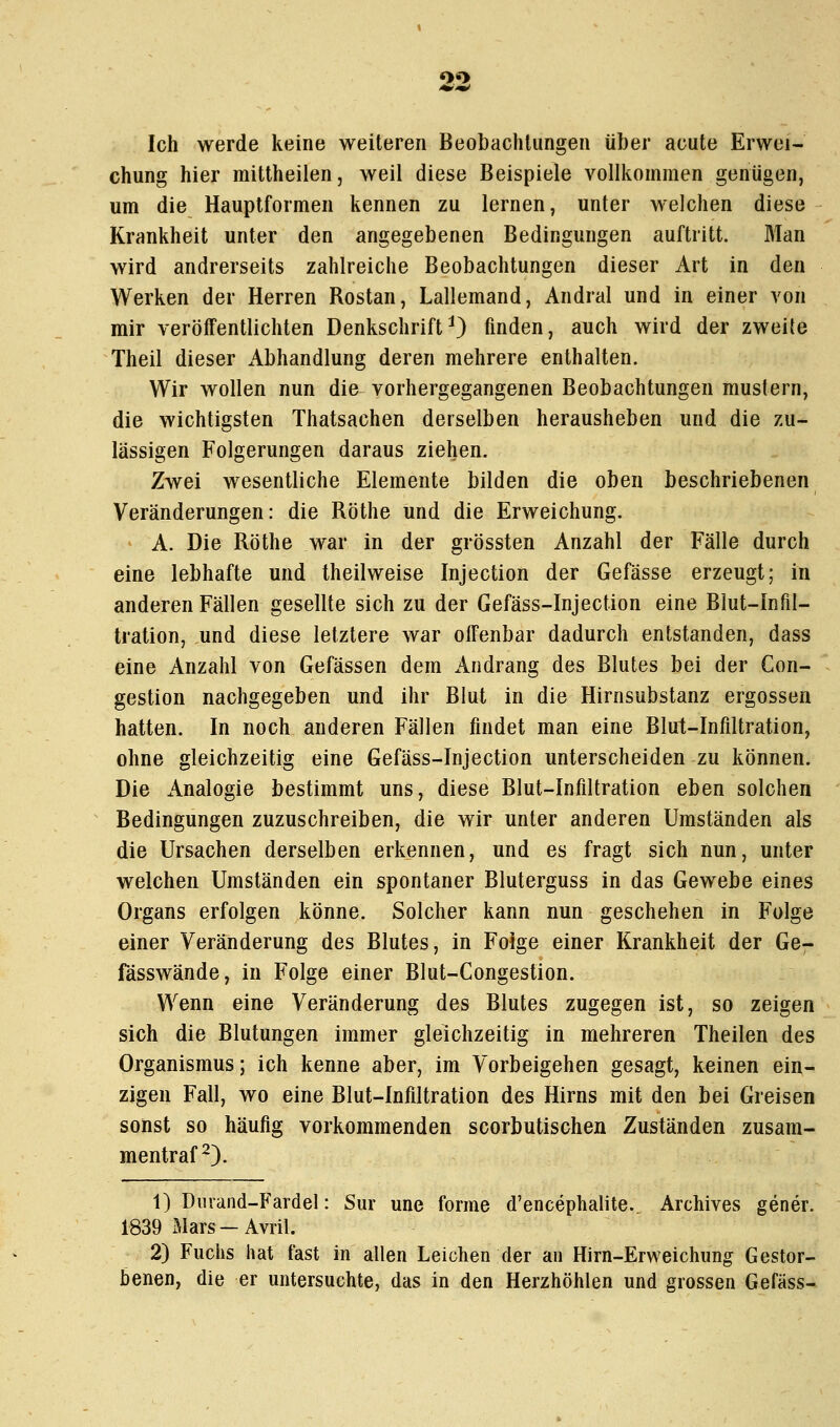 «>«> Ich werde keine weiteren Beobachtungen über acute Erwei- chung hier mittheilen, weil diese Beispiele vollkommen geniigen, um die Hauptformen kennen zu lernen, unter welchen diese Krankheit unter den angegebenen Bedingungen auftritt. Man wird andrerseits zahlreiche Beobachtungen dieser Art in den Werken der Herren Rostan, Lallemand, Andral und in einer von mir veröffentlichten Denkschrift^ finden, auch wird der zweite Theil dieser Abhandlung deren mehrere enthalten. Wir wollen nun die vorhergegangenen Beobachtungen mustern, die wichtigsten Thatsachen derselben herausheben und die zu- lässigen Folgerungen daraus ziehen. Zwei wesentliche Elemente bilden die oben beschriebenen Veränderungen: die Röthe und die Erweichung. A. Die Röthe war in der grössten Anzahl der Fälle durch eine lebhafte und theilweise Injection der Gefässe erzeugt; in anderen Fällen gesellte sich zu der Gefäss-Injection eine Blut-Infil- tration, und diese letztere war offenbar dadurch entstanden, dass eine Anzahl von Gefässen dem Andrang des Blutes bei der Gon- gestion nachgegeben und ihr Blut in die Hirnsubstanz ergossen hatten. In noch anderen Fällen findet man eine Blut-Infiltration, ohne gleichzeitig eine Gefäss-Injection unterscheiden zu können. Die Analogie bestimmt uns, diese Blut-Infiltration eben solchen Bedingungen zuzuschreiben, die wir unter anderen Umständen als die Ursachen derselben erkennen, und es fragt sich nun, unter welchen Umständen ein spontaner Bluterguss in das Gewebe eines Organs erfolgen könne. Solcher kann nun geschehen in Folge einer Veränderung des Blutes, in Folge einer Krankheit der Ge- fässwände, in Folge einer Blut-Congestion. Wenn eine Veränderung des Blutes zugegen ist, so zeigen sich die Blutungen immer gleichzeitig in mehreren Theilen des Organismus; ich kenne aber, im Vorbeigehen gesagt, keinen ein- zigen Fall, wo eine Blut-Infiltration des Hirns mit den bei Greisen sonst so häufig vorkommenden scorbutischen Zuständen zusam- mentraft). 1) Duvand-Fardel: Sur une forme d'encephalite. Archives gener. 1839 .Mars — Avril. 2) Fuchs hat fast in allen Leichen der an Hirn-Erweichung Gestor- benen, die er untersuchte, das in den Herzhöhlen und grossen Gefäss-