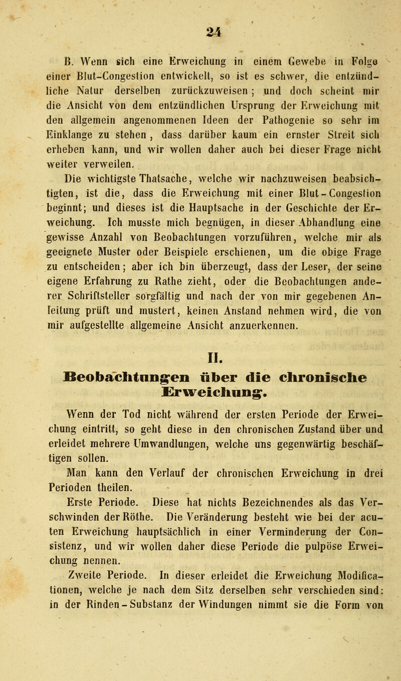 B. Wenn sich eine Erweichung in einem Gewebe in Folgo einer Blut-Congeslion entwickelt, so ist es schwer, die entzünd- liche Natur derselben zurückzuweisen ; und doch scheint mir die Ansicht von dem entzündlichen Ursprung der Erweichung mit den allgemein angenommenen Ideen der Pathogenie so sehr im Einklänge zu stehen , dass darüber kaum ein ernster Streit sich erheben kann, und wir wollen daher auch bei dieser Frage nicht weiter verweilen. Die wichtigste Thatsache, welche wir nachzuweisen beabsich- tigten, ist die, dass die Erweichung mit einer Blut-Congestion beginnt; und dieses ist die Hauptsache in der Geschichte der Er- weichung. Ich musste mich begnügen, in dieser Abhandlung eine gewisse Anzahl von Beobachtungen vorzuführen, welche mir als geeignete Muster oder Beispiele erschienen, um die obige Frage zu entscheiden; aber ich bin überzeugt, dass der Leser, der seine eigene Erfahrung zu Rathe zieht, oder die Beobachtungen ande- rer Schriftsteller sorgfältig und nach der von mir gegebenen An- leitung prüft und mustert, keinen Anstand nehmen wird, die von mir aufgestellte allgemeine Ansicht anzuerkennen. IL Beobaclitnng'eii über die ehroniselie Erireieliung^. Wenn der Tod nicht während der ersten Periode der Erwei- chung eintritt, so geht diese in den chronischen Zustand über und erleidet mehrere Umwandlungen, welche uns gegenwärtig beschäf- tigen sollen. Man kann den Verlauf der chronischen Erweichung in drei Perioden theilen. Erste Periode. Diese hat nichts Bezeichnendes als das Ver- schwinden der Röthe. Die Veränderung besteht wie bei der acu- ten Erweichung hauptsächlich in einer Verminderung der Con- sistenz, und wir wollen daher diese Periode die pulpöse Erwei- chung nennen. Zweite Periode. In dieser erleidet die Erweichung Modifica- tionen, welche je nach dem Sitz derselben sehr verschieden sind: in der Rinden-Substanz der Windungen nimmt sie die Form von