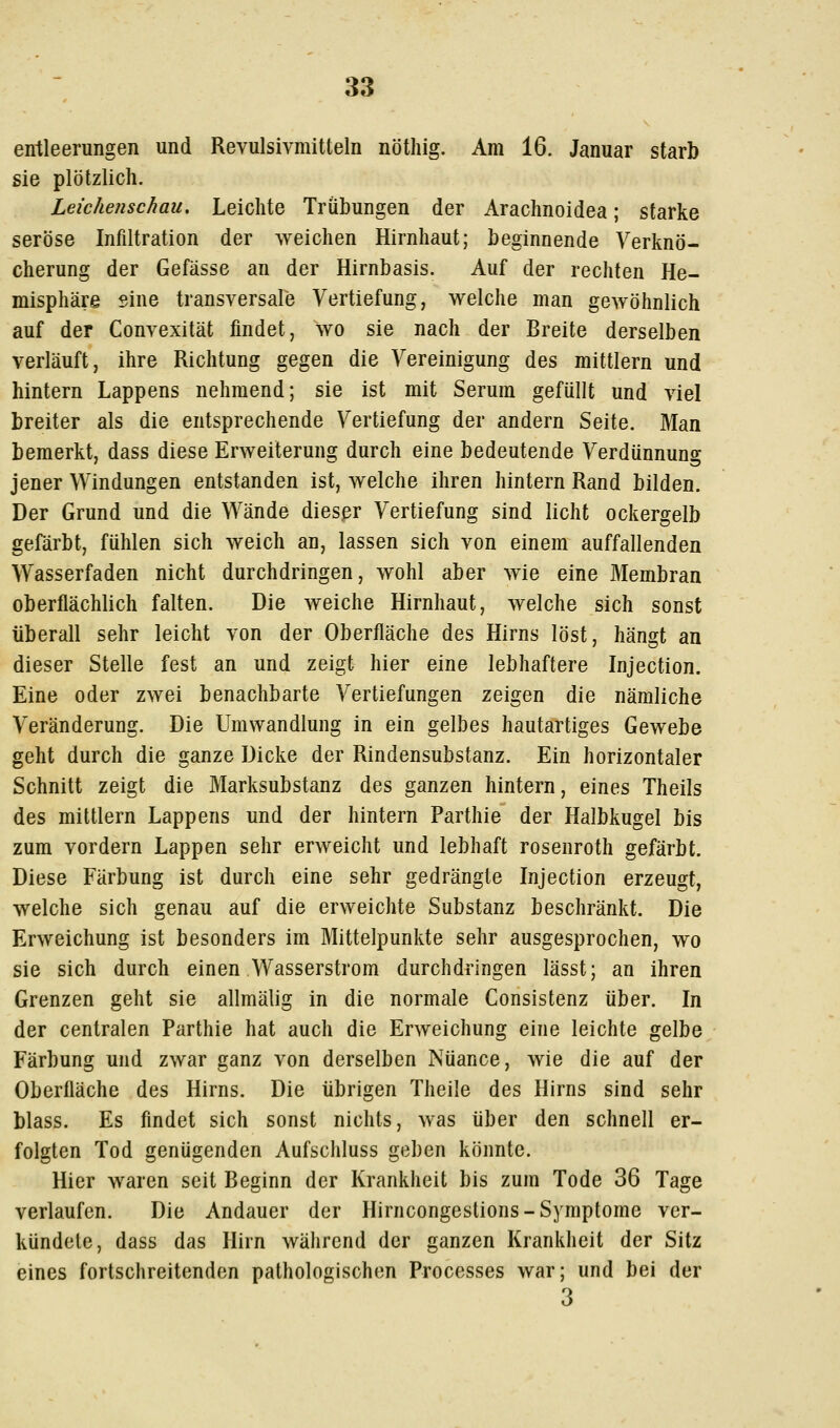 entleerungen und Revulsivmitteln nötliig. Am 16. Januar starb sie plötzlich. Leichenschau, Leichte Trübungen der Arachnoidea; starke seröse Infiltration der weichen Hirnhaut; beginnende Verknö- cherung der Gefässe an der Hirnbasis. Auf der rechten He- misphäre sine transversale Vertiefung, welche man gewöhnlich auf der Convexität findet, wo sie nach der Breite derselben verläuft, ihre Richtung gegen die Vereinigung des mittlem und hintern Lappens nehmend; sie ist mit Serum gefüllt und viel breiter als die entsprechende Vertiefung der andern Seite. Man bemerkt, dass diese Erweiterung durch eine bedeutende Verdiinnung jener Windungen entstanden ist, welche ihren hintern Rand bilden. Der Grund und die Wände diesßr Vertiefung sind licht ockergelb gefärbt, fühlen sich weich an, lassen sich von einem auffallenden Wasserfaden nicht durchdringen, wohl aber wie eine Membran oberflächlich falten. Die weiche Hirnhaut, welche sich sonst überall sehr leicht von der Oberfläche des Hirns löst, hängt an dieser Stelle fest an und zeigt hier eine lebhaftere Injection. Eine oder zwei benachbarte Vertiefungen zeigen die nämliche Veränderung. Die Umwandlung in ein gelbes hautartiges Gewebe geht durch die ganze Dicke der Rindensubstanz. Ein horizontaler Schnitt zeigt die Marksubstanz des ganzen hintern, eines Theils des mittlem Lappens und der hintern Parthie der Halbkugel bis zum vordem Lappen sehr erweicht und lebhaft rosenroth gefärbt. Diese Färbung ist durch eine sehr gedrängte Injection erzeugt, welche sich genau auf die erweichte Substanz beschränkt. Die Erweichung ist besonders im Mittelpunkte sehr ausgesprochen, wo sie sich durch einen Wasserstrom durchdringen lässt; an ihren Grenzen geht sie allmälig in die normale Consistenz über. In der centralen Parthie hat auch die Erweichung eine leichte gelbe Färbung und zwar ganz von derselben Nuance, wie die auf der Oberfläche des Hirns. Die übrigen Theile des Hirns sind sehr blass. Es findet sich sonst nichts, was über den schnell er- folgten Tod genügenden Aufschluss geben könnte. Hier waren seit Beginn der Krankheit bis zum Tode 36 Tage verlaufen. Die Andauer der Hirncongestions-Symptome ver- kündete, dass das Hirn während der ganzen Krankheit der Sitz eines fortschreitenden pathologischen Processes war; und bei der 3