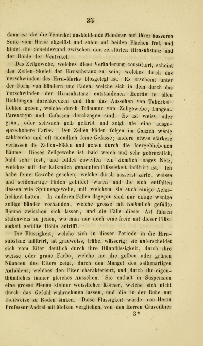 dann ist die die Ventrikel auskleidende Membran auf ihrer äusseren Seite vom Hirne abgelöst und sohin auf beiden Flächen frei, und bildet die Scheidewand zwischen der zerstörten Hirnsubstanz und der Höhle der Ventrikel. Das Zellgewebe, welches diese Veränderung constituirt scheint das Zeilen-Skelet der Hirnsubstanz zu sein, welches durch das Verschwinden des Hirn-Marks blosgelegt ist. Es erscheint unter der Form von Bändern und Fäden, welche sich in dem durch das Verschwinden der Hirnsubstanz entstandenen Heerde in allen Richtungen durchkreuzen und ihm das Aussehen von Tuberkel- höhlen geben, welche durch Trümmer von Zellgewebe, Lungen- parenchym und Gefässen durchzogen sind. Es ist weiss, oder grün, oder schwach gelb gefärbt und zeigt nie eine ausge- sprochenere Farbe. Den Zellen-Fäden folgen im Ganzen wenig zahlreiche und oft unendlich feine Gefässe; andere etwas stärkere verlassen die Zellen-Fäden und gehen durch die leergebliebenen Räume. Dieses Zellgewebe ist bald weich und sehr gebrechlich, bald sehr fest, und bildet zuweilen ein ziemlich enges Netz, welches mit der Kalkmilch genannten Flüssigkeit infiltrirt ist. Ich habe feine Gewebe gesehen, welche durch äusserst zarte, weisse und seidenartige Fäden gebildet waren und die sich entfalten Hessen wie Spinnengewebe, mit welchem sie auch einige Aehn- lichkeit hatten. In anderen Fällen dagegen sind nur einige wenige zellige Bänder vorhanden, welehe grosse mit Kalkmilch gefüllte Räume zwischen sich lassen, und die Fälle dieser Art führen stufenweis zu jenen, wo man nur noch eine freie mit dieser Flüs- sigkeit gefüllte Höhle antrifft. * Die Flüssigkeit, welche sich in dieser Periode in die Hirn- substanz infiltrirt, ist grauweiss, trübe, wässerig; sie unterscheidet sich vom Eiter deutlich durch ihre Dünnflüssigkeit, durch ihre weisse oder graue Farbe, welche nie die gelben oder grünen Nuancen des Eiters zeigt, durch den Mangel des salbenartigen Anfühlens, welches den Eiter charakterisirt, und durch ihr eigen- thümliches immer gleiches Aussehen. Sie enthält in Suspension eine grosse Menge kleiner weisslicher Körner, welche sich nicht durch das Gefühl wahrnehmen lassen, und die in der Ruhe nur theilweise zu Boden sinken. Diese Flüssigkeit wurde von Herrn Professor Andral mit Molken verglichen, von den Herren Cruveilhier 3*