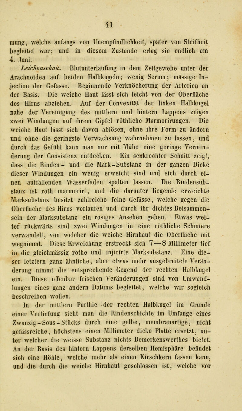 raung, welche anfangs von Unempfmdlichkeit, später von Steifheit begleitet war; und in diesem Zustande erlag sie endlich am 4. Juni. Leichenschau, Blutunterlaufiing in dem Zellgewebe unter der Arachnoidea auf beiden Halbkugeln; wenig Serum; massige In- jection der Gefässe. Beginnende Yerknöcherung der Arterien an der Basis. Die weiche Haut lässt sich leicht von der Oberfläche des Hirns abziehen. Auf der Convexität der linken Halbkugel nahe der Vereinigung des mittlem und hintern Lappens zeigen zwei Windungen auf ihrem Gipfel röthliche Marmorirungen. Die weiche Haut lässt sich davon ablösen, ohne ihre Form zu ändern und ohne die geringste Verwachsung wahrnehmen zu lassen, und durch das Gefühl kann man nur mit Mühe eine geringe Vermin- derung der Consistenz entdecken. Ein senkrechter Schnitt zeigt, dass die Binden- und die Mark-Substanz in der ganzen Dicke dieser Windungen ein wenig erweicht sind und sich durch ei- nen auffallenden Wasserfaden spalten lassen. Die Bindensub- stanz ist roth marmorirt, und die darunter liegende erweichte Marksubstanz besitzt zahlreiche feine Gefässe, welche gegen die Oberfläche des Hirns verlaufen und durch ihr dichtes Beisammen- sein der Marksubstanz ein rosiges Ansehen geben. Etwas wei- ter rückwärts sind zwei Windungen in eine röthliche Schmiere verwandelt, von welcher die weiche Hirnhaut die Oberfläche mit wegnimmt. Diese Erweichung erstreckt sich 7 — 8 Millimeter tief in die gleichmässig rothe und injicirte Marksubstanz. Eine die- ser letztern ganz ähnliche, aber etwas mehr ausgebreitete Verän- derung nimmt die entsprechende Gegend der rechten Halbkugel ein. Diese offenbar frischen Veränderungen sind von Umwand- lungen eines ganz andern Datums begleitet, welche wir sogleich beschreiben wollen. In der miltlern Parthie der rechten Halbkugel im Grunde einer Vertiefung sieht man die Bindenschichte im Umfange eines Zwanzig-Sous-Stücks durch eine gelbe, membranartige, nicht gefässreiche, höchstens einen Millimeter dicke Platte ersetzt, un- ter welcher die weisse Substanz nichts Bemerkenswerthes bietet. An der Basis des hintern Lappens derselben Hemisphäre befindet sich eine Höhle, welche mehr als einen Kirschkern fassen kann, und die durch die weiche Hirnhaut geschlossen ist, welche vor