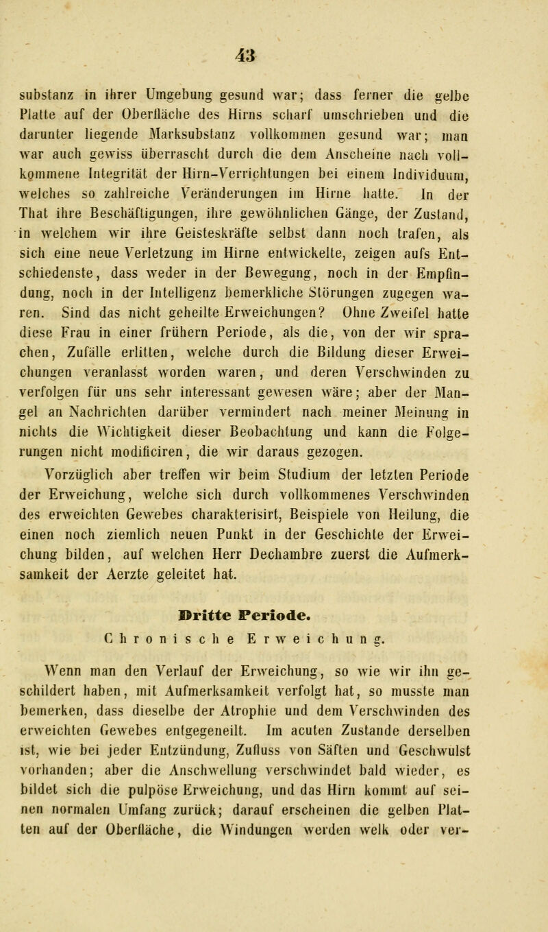 Substanz in ihrer Umgebung gesund war; dass ferner die gelbe Platte auf der Oberlläclie des Hirns scharf umschrieben und die darunter liegende Marksubstanz volllvommen gesund war; man war auch gewiss überrascht durch die dem Anscheine nach voll- kommene Integrität der Hirn-V^errichtungen bei einem Individuum, welches so zahlreiche Veränderungen im Hirne hatte. In der That ihre Beschäftigungen, ihre gewöhnlichen Gänge, der Zustand, in welchem wir ihre Geisteskräfte selbst dann noch trafen, als sich eine neue Verletzung im Hirne entwickelte, zeigen aufs Ent- schiedenste, dass weder in der Bewegung, noch in der Empfin- dung, noch in der Intelligenz bemerkliche Störungen zugegen wa- ren. Sind das nicht geheilte Erweichungen? Ohne Zweifel hatte diese Frau in einer frühern Periode, als die, von der wir spra- chen, Zufälle erlitten, welche durch die Bildung dieser Erwei- chungen veranlasst worden waren, und deren Verschwinden zu verfolgen für uns sehr interessant gewesen wäre; aber der Man- gel an Nachrichten darüber vermindert nach meiner Meinung in nichts die Wichtigkeit dieser Beobachtung und kann die Folge- rungen nicht modificiren, die wir daraus gezogen. Vorzüglich aber treffen wir beim Studium der letzten Periode der Erweichung, welche sich durch vollkommenes Verschwinden des erweichten Gewebes charakterisirt, Beispiele von Heilung, die einen noch ziemlich neuen Punkt in der Geschichte der Erwei- chung bilden, auf welchen Herr Dechambre zuerst die Aufmerk- samkeit der Aerzte geleitet hat. JDritte Periode. Chronische Erweichung. Wenn man den Verlauf der Erweichung, so wie wir ihn ge- schildert haben, mit Aufmerksamkeit verfolgt hat, so musste man bemerken, dass dieselbe der Atrophie und dem Verschwinden des erweichten Gewebes entgegeneilt. Im acuten Zustande derselben ist, wie bei jeder Entzündung, Zufluss von Säften und Geschwulst vorhanden; aber die Anschwellung verschwindet bald wieder, es bildet sich die pulpöse Erweichung, und das Hirn kommt auf sei- nen normalen Umfang zurück; darauf erscheinen die gelben Plat- ten auf der Überiläche, die Windungen werden welk oder ver-