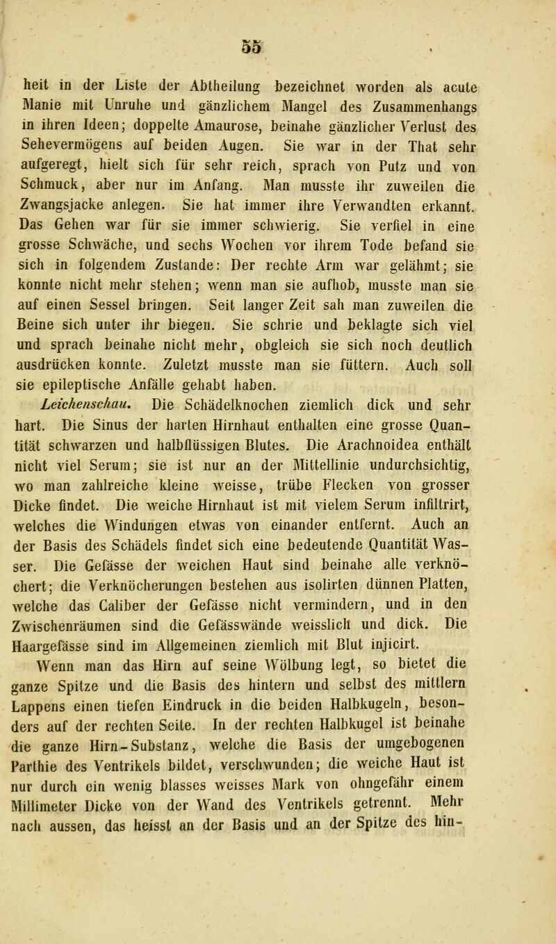 heit in der Liste der Abtheilung bezeichnet worden als acute Manie mit Unruhe und gänzlichem Mangel des Zusammenhangs in ihren Ideen; doppelte Amaurose, beinahe gänzlicher Verlust des Sehevermögens auf beiden Augen. Sie war in der That sehr aufgeregt, hielt sich für sehr reich, sprach von Putz und von Schmuck, aber nur im Anfang. Man musste ihr zuweilen die Zwangsjacke anlegen. Sie hat immer ihre Verwandten erkannt. Das Gehen war für sie immer schwierig. Sie verfiel in eine grosse Schwäche, und sechs Wochen vor ihrem Tode befand sie sich in folgendem Zustande: Der rechte Arm war gelähmt; sie konnte nicht mehr stehen; wenn man sie aufhob, musste man sie auf einen Sessel bringen. Seit langer Zeit sah man zuweilen die Beine sich unter ihr biegen. Sie schrie und beklagte sich viel und sprach beinahe nicht mehr, obgleich sie sich noch deutlich ausdrücken konnte. Zuletzt musste man sie füttern. Auch soll sie epileptische xlnfälle gehabt haben. Leichenschau, Die Schädelknochen ziemlich dick und sehr hart. Die Sinus der harten Hirnhaut enthalten eine grosse Quan- tität schwarzen und halbflüssigen Blutes. Die Arachnoidea enthält nicht viel Serum; sie ist nur an der Mittellinie undurchsichtig, wo man zahlreiche kleine weisse, trübe Flecken von grosser Dicke findet. Die weiche Hirnhaut ist mit vielem Serum infiltrirt, welches die Windungen etwas von einander entfernt. Auch an der Basis des Schädels findet sich eine bedeutende Quantität Was- ser. Die Gefässe der weichen Haut sind beinahe alle verknö- chert; die Verknöcherungen bestehen aus isolirten dünnen Platten, welche das Caliber der Gefässe nicht vermindern, und in den Zwischenräumen sind die Gefässwände weisslich und dick. Die Haargefässe sind im Allgemeinen ziemlich mit Blut injicirt. Wenn man das Hirn auf seine Wölbung legt, so bietet die ganze Spitze und die Basis des hintern und selbst des mittlem Lappens einen tiefen Eindruck in die beiden Halbkugeln, beson- ders auf der rechten Seite. In der rechten Halbkugel ist beinahe die ganze Hirn-Substanz, welche die Basis der umgebogenen Parthie des Ventrikels bildet, verschwunden; die weiche Haut ist nur durch ein wenig blasses weisses Mark von ohngefähr einem Millimeter Dicke von der Wand des Ventrikels getrennt. Mehr nach aussen, das heisst an der Basis und an der Spitze des hin-