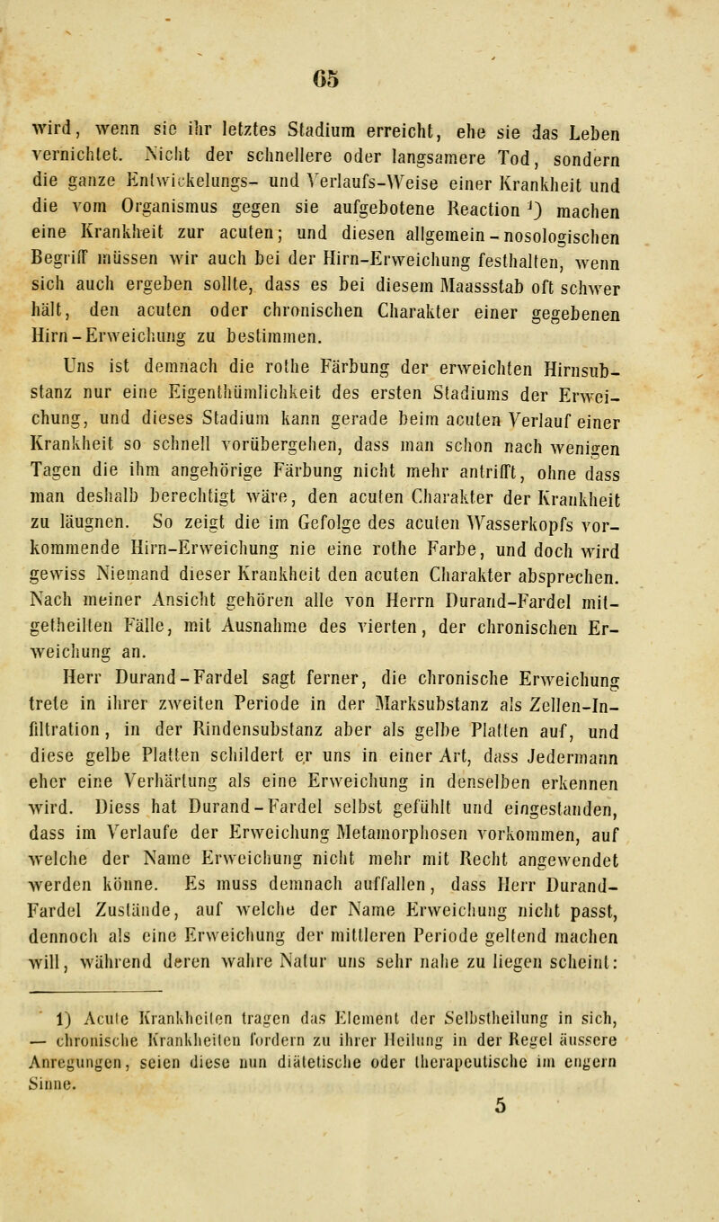 G5 wird, wenn sie ihr letztes Stadium erreicht, ehe sie das Leben vernichtet. Nicht der schnellere oder langsamere Tod, sondern die ganze Enlwickeliings- und Verlaufs-Weise einer Krankheit und die vom Organismus gegen sie aufgebotene Reaction ^3 machen eine Krankheit zur acuten; und diesen allgemein-nosologischen Begriff müssen wir auch bei der Hirn-Ervyeichung festhalten, wenn sich auch ergeben sollte, dass es bei diesem Maassstab oft schwer hält, den acuten oder chronischen Charakter einer gegebenen Hirn-ErNveichung zu bestimmen. Uns ist demnach die rothe Färbung der erweichten Hirnsub- stanz nur eine Eigenthümlichkeit des ersten Stadiums der Erwei- chung, und dieses Stadium kann gerade beim acuten Verlauf einer Krankheit so schnell vorübergehen, dass man schon nach wenii^en Tagen die ihm angehörige Färbung nicht mehr antrifft, ohne dass man deshalb berechtigt wäre, den acuten Charakter der Krankheit zu läugnen. So zeigt die im Gefolge des acuten Wasserkopfs vor- kommende Hirn-Erweichung nie eine rothe Farbe, und doch wird gewiss Niemand dieser Krankheit den acuten Charakter absprechen. Nach meiner Ansicht gehören alle von Herrn Durand-Fardel mit- getheiKen Fälle, mit Ausnahme des vierten, der chronischen Er- weichung an. Herr Durand-Fardel sagt ferner, die chronische Erweichung trete in ihrer zweiten Periode in der Marksubstanz als Zellen-In- filtration , in der Rindensubstanz aber als gelbe Platten auf, und diese gelbe Platten schildert er uns in einer Art, dass Jedermann eher eine Verhärtung als eine Erweichung in denselben erkennen Avird. Diess hat Durand-Fardel selbst gefühlt und eingestanden, dass im Verlaufe der Erweichung Metamorphosen vorkommen, auf welche der Name Erweichung nicht mehr mit Recht angewendet werden könne. Es muss demnach auffallen, dass Herr Durand- Fardel Zustände, auf welche der Name Erweichung nicht passt, dennoch als eine Erweichung der mittleren Periode geltend machen will, während deren wahre Natur uns sehr nahe zu liegen scheint: 1) Acule Krankhcilen tragen das Element der Selbstheilung in sich, — chronische Krankheilen fordern zu ihrer llciinng in der Regel äussere Anregungen, seien diese nun diätetische oder therapeutische im engern Sinne.