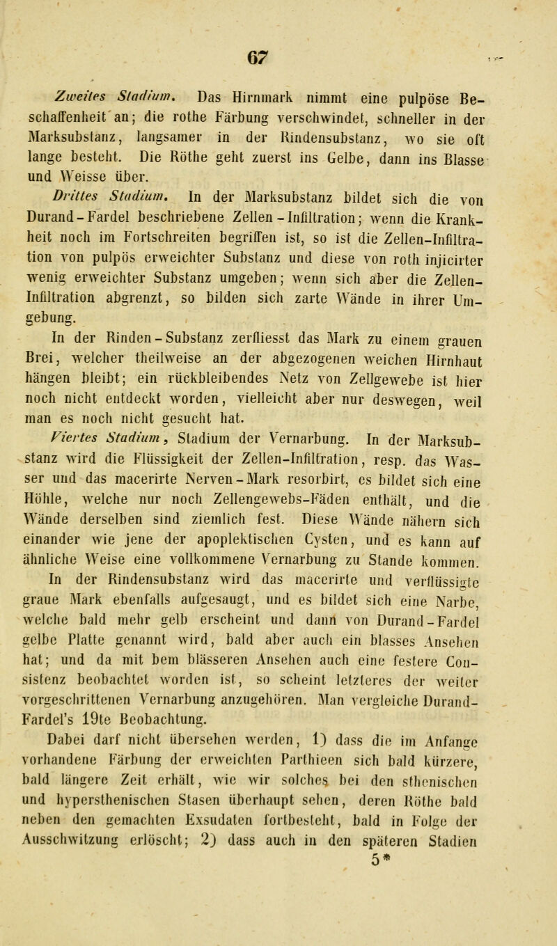 Zweites Stadium, Das Hirnmark nimmt eine pulpöse Be- schaffenheit an; die rothe Färbung verschwindet, schneller in der Marksubstanz, langsamer in der Rindensubstanz, avo sie oft lange besteht. Die Röthe geht zuerst ins Gelbe, dann ins Blasse und Weisse über. Drittes Stadium, In der Marksubstanz bildet sich die von Durand-Fardel beschriebene Zellen-Infiltration; wenn die Krank- heit noch im Fortschreiten begriffen ist, so ist die Zellen-Infiltra- tion von pulpös erweichter Substanz und diese von roth injicirter wenig erweichter Substanz umgeben; wenn sich aber die Zellen- Infiltration abgrenzt, so bilden sich zarte Wände in ihrer Um- gebung. In der Rinden-Substanz zerfliesst das Mark zu einem o^rauen Brei, welcher theilweise an der abgezogenen weichen Hirnhaut hängen bleibt; ein rückbleibendes Netz von Zellgewebe ist hier noch nicht entdeckt worden, vielleicht aber nur deswegen weil man es noch nicht gesucht hat. Viertes Stadium, Stadium der Yernarbung. In der Marksub- stanz wird die Flüssigkeit der Zellen-Infiltration, resp. das Was- ser und das macerirte Nerven-Mark resorbirt, es bildet sich eine Höhle, welche nur noch Zellengewebs-Fäden enthält, und die Wände derselben sind ziemlich fest. Diese Wände nähern sich einander wie jene der apoplektisclien Cysten, und es kann auf ähnliche Weise eine vollkommene Vernarbung zu Stande kommen. In der Rindensubstanz wird das macerirte und verflüssi<^te graue Mark ebenfalls aufgesaugt, und es bildet sich eine Narbe welche bald mehr gelb erscheint und dann von Durand-Fardel gelbe Platte genannt wird, bald aber auch ein blasses Ansehen hat; und da mit bem blasseren Ansehen auch eine festere Con- sistenz beobachtet worden ist, so scheint letzteres der weiter vorgeschrittenen Yernarbung anzugehören. Man vergleiche Durand- Fardel's 19te Beobachtung. Dabei darf nicht übersehen werden, 1) dass die im Anfange vorhandene Färbung der erweichten Parthieen sich bald kürzere bald längere Zeit erhält, wie wir solches bei den sthenischen und hypersthenischen Stasen überhaupt sehen, deren Röthe bald neben den gemachten Exsudaten fortbesteht, bald in Folge der Ausschwitzung erlöscht; 2) dass auch in den späteren Stadien 5*