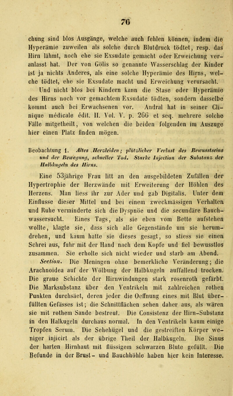 chung sind blos Ausgänge, welche auch fehlen können, indem die Hyperämie zuweilen als solche durch Blutdruck tödtet, resp. das Hirn lähmt, noch ehe sie Exsudate gemacht oder Erweichung ver- anlasst hat. Der von Gölis so genannte Wasserschlag der Kinder ist ja nichts Anderes, als eine solche Hyperämie des Hirns, wel- che tödtet, ehe sie Exsudate macht und Erweichung verursacht. Und nicht blos bei Kindern kann die Stase oder Hyperämie des Hirns noch vor gemachtem Exsudate tödten, sondern dasselbe kommt auch bei Erwachsenen vor. Andral hat in seiner Cli- nique medicale edit. H. Vol. V. p. 2GG et seq. mehrere solche Fälle mitgetheilt, von welchen die beiden folgenden im Auszuge hier einen Platz finden mögen. Beobachtung 1. Altes Herzleiden; plötzlicher Verlust des Beivusstseins und der Bewegung, schneller Tod, Starhe Injection der Substanz der HalbJcugeln des Hirns. Eine 53jährige Frau litt an den ausgebildeten Zufällen der Hypertrophie der Herzwände mit Erweiterung der Höhlen des Herzens. Man liess ihr zur Ader und gab Digitalis. Unter dem Einflüsse dieser Mittel und bei einem zweckmässigen Verhalten und Ruhe verminderte sich die Dyspnoe und die secundäre Bauch- wassersucht. Eines Tags, als sie eben vom Bette aufstehen wollte, klagte sie, dass sich alle Gegenstände um sie herum- drehen, und kaum hatte sie dieses gesagt, so stiess sie einen Schrei aus, fuhr mit der Hand nach dem Kopfe und fiel bewusstlos zusammen. Sie erholte sich nicht wieder und starb am Abend. Sectio?!. Die Meningen ohne bemerkliche Veränderung; die Arachnoidea auf der Wölbung der Halbkugeln auffallend trocken. Die graue Schichte der Hirnwindungen stark rosenroth gefärbt. Die Marksubstanz über den Ventrikeln mit zahlreichen rothen Punkten durchsäet, deren jeder die OefFnung eines mit Blut über- füllten Gefässes ist; die Schnittflächen sehen daher aus, als wären sie mit rothem Sande bestreut. Die Consistenz der Hirn-Substanz in den Haikugeln durchaus normal. In den Ventrikeln kaum einige Tropfen Serum. Die Sehehügel und die gestreiften Körper we- niger injicirt als der übrige Theil der Halbkugeln. Die Sinus der harten Hirnhaut mit flüssigem schwarzen Blute gefüllt. Die Befunde in der Brust- und Bauchhöhle haben hier kein Interesse.