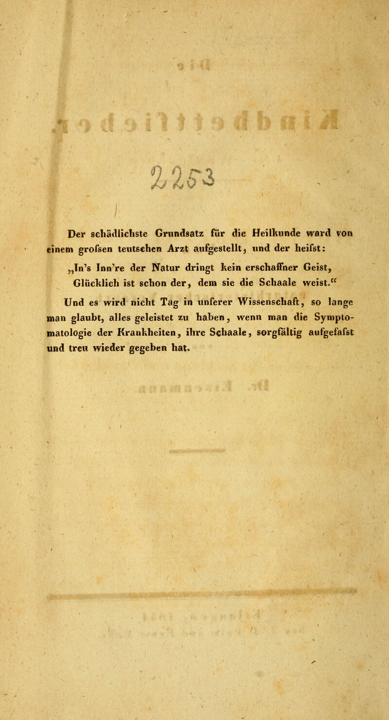 #1 A r* Der schädlichste Grundsatz für die Heilkunde ward von einem grofsen teutsehen Arzt aufgestellt;» und der heifst: jjn's Innere der Natur dringt kein erschaffner Geist, Glücklich ist schon der, dem sie die Schaale weist. Und es wird nicht Tag in itnferer Wissenschaft, so lange man glaubt, alles geleistet zu haben, wenn man die Sympto- matologie der Krankheiten, ihre Schaale, sorgfältig aufgefafst und treu wieder gegeben hat.