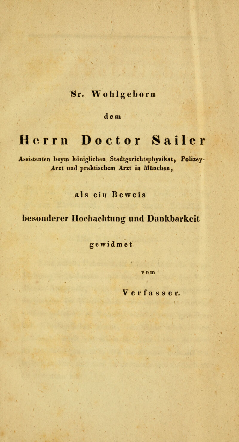 S r. W o h I g e b o r n dem Herrn Doctor Sailer Assistenten beym königlichen Stadtgerichtsphysikat) Polizey' Arzt und praktischem Arzt in München, als ein Beweis besonderer Hochachtung und Dankbarkeit gewidmet vom Verfasser.