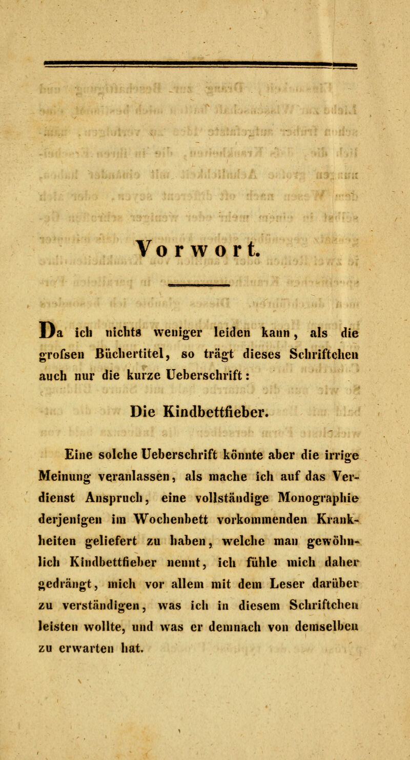 Vo r w o rt. Da ich nicht« weniger leiden kann, als die grofsen Büchertitel, so trägt dieses Schriftcheu auch nur die kurze Ueberschrift: Die Kindbettfieber. Eine solche Ueberschrift könnte aber die irrige Meinung veranlassen, als mache ich auf das Ver- dienst Anspruch, eine vollständige Monographie derjenigen im Wochenbett vorkommenden Krank- heiten geliefert zu haben, welche man gewöhn- lich Kindbettfieber nennt, ich fühle mich dalier gedrängt, mich vor allem mit dem Leser darüber zu verständigen, was ich in diesem Schriftchen leisten wollte, und was er demnach von demselben zu erwarten hat.