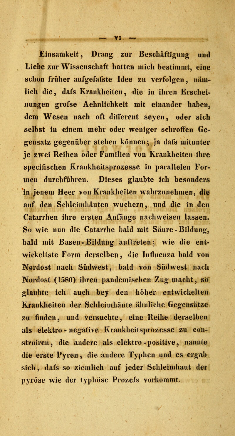 Einsamkeit, Drang zur Bescliäftigung und Liebe zur Wissenschaft hatten mich bestimmt, eine schon früher aufgefafste Idee zu verfolgen, näm- lich die, dafs Krankheiten, die in ihren Erschei- nungen grofse Aehnlichkeit mit einander haben, dem Wesen nach oft diiferent seyen, oder sich selbst in einem mehr oder weniger schroffen Ge- gensatz gegenüber stehen können; ja dafs mitunter je zwei Reihen oder Familien von Krankheiten ihre specifischen Krankheitsprozesse in parallelen For- men durchführen. Dieses glaubte ich besonders lin jenem Heer von Krankheiten wahrzunehmen, die auf den Schleimhäuten wuchern, und die in den Catarrhen ihre ersten Anfänge nachweisen lassen. So wie nun die Catarrhe bald mit Saure-Bildung, bald mit Basen* Bildung auftreten *, wie die ent- wickeltste Form derselben, die Influenza bald von Nordost nach Südwest, bald von Südwest nach Nordost (1580) ihren pandemischen Zug macht, stf glaubte ich auch bey den höher entwickelten Krankheiten der Schleimhäute ähnliche Gegensätze zu finden, und versuchte, eine Reihe derselben als elektro - negative Krankheitsprozesse zu con- struiren, die andere als elektro-positive, nannte die erste Pyren, die andere Typhen und es ergab sich, dafs so ziemlich auf jeder Schleimhaut der pyröse wie der typhöse Prozefs vorkommt.