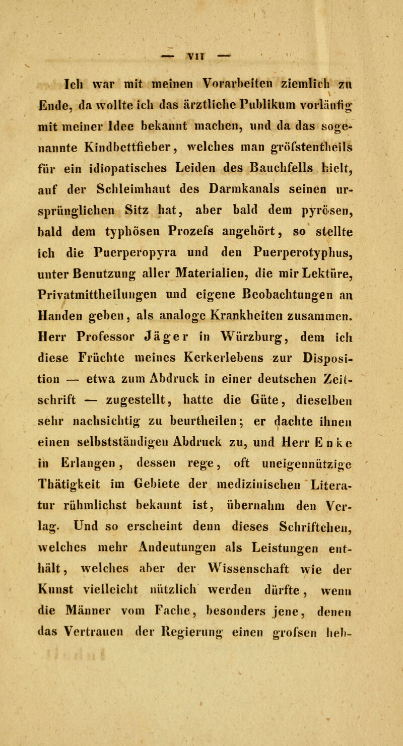 Ich war mit meinen Vorarbeiten ziemlich zu £nde, da wollte icli das ärztliche Publikum vorläufio^ mit meiner Idee bekannt machen, und da das soge- nannte Kindbettiieber, welches man gi'öfstentheils für ein idiopatisches Leiden des Bauchfells hielt, auf der Schleimhaut des Darmkanals seinen ur- sprünglichen Sitz hat, aber bald dem pyrosen, bald dem typhösen Prozefs angehört, so stellte ich die Puerperopyra und den Puerperotyphus, unter Benutzung aller Materialien, die mir Lektüre, Privatmittheilungen und eigene Beobachtungen an Händen geben, als analoge Krankheiten zusammen. Herr Professor Jäger in Würzburg, dem ich diese Früchte meines Kerkerlebens zur Disposi- tion — etwa zum Abdruck in einer deutschen Zeit- schrift — zugestellt, hatte die Güte, dieselben sehr nachsichtig zu beurtheilen; er dachte ihnen einen selbstständigen Abdruck zu, und Herr Enke in Erlangen, dessen rege, oft uneigennützige Thätigkeit im Gebiete der medizinischen Litera- tur rühmlichst bekannt ist, übernahm den Ver- lag. Und so erscheint denn dieses Schriftchen, welches mehr Andeutungen als Leistungen ent- hält, welches aber der Wissenschaft wie der Kunst vielleicht ni'itzlich werden dürfte, wenn die Männer vom Fache, besonders jene, denen das Vertrauen der Regierung einen grofsen heb-