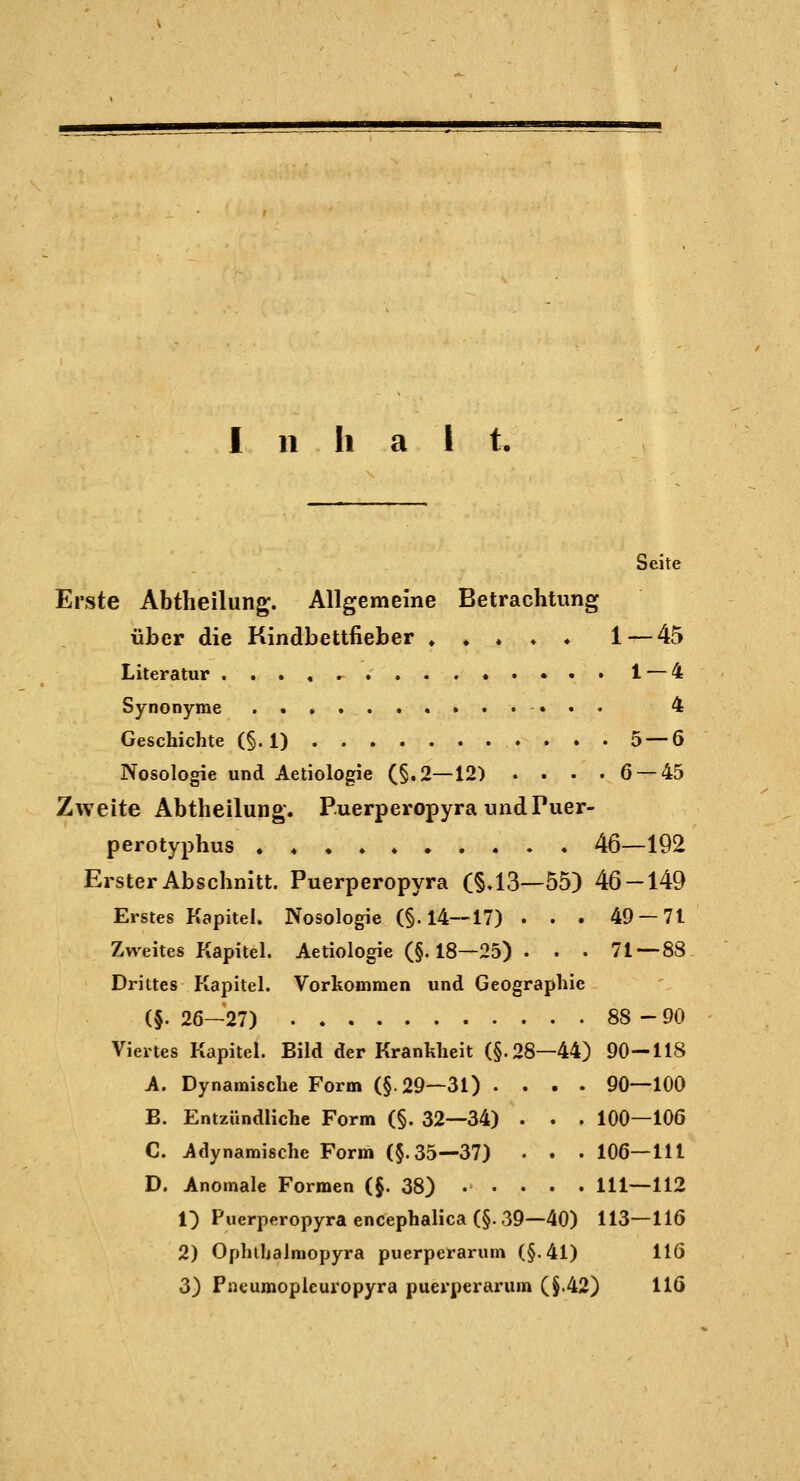 Seite Erste Abtheilung. Allgemeine Betrachtung über die Kindbettfieber ♦ ♦ ♦ ♦ ♦ 1—45 Literatur . , » , ^ 1 — 4 Synonyme ,,,.... 4 Geschichte (§.1) 5 — 6 Nosologie und Aetiologie (§.2—12) . . • .6 — 45 Zweite Abtheilung. P.uerperopyra undPuer- perotyphus . ♦ • ♦ 46—192 Erster Abschnitt. Puerperopyra (§.13—55) 46 — 149 Erstes Kapitel. Nosologie (§. 14—17) . . . 49 — 71 Zweites Kapitel. Aetiologie (§.18—25) . . . 71 — 88 Drittes Kapitel. Vorkommen und Geographie (§. 26-27) 88-90 Viertes Kapitel. Bild der Krankheit (§.28—44) 90—118 A. Dynamische Form (§.29—31) .... 90—100 B. Entzündliche Form (§. 32—34) . . . 100—106 C. Adynamische Form (§.35—37) • . . 106—111 D. Anomale Formen (§. 38) ..... 111—112 i) Puerperopyra encephalica (§. 39—40) 113—116 2) Ophihalmopyra puerperarum (§.4l) 116 3) Pneumoplcuropyra puerperarum (§.42) 116