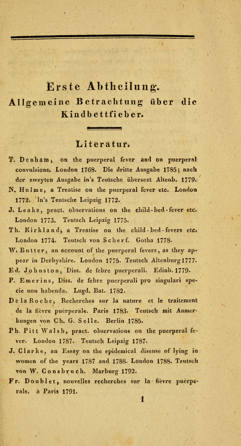 Erste Abtheilung. Allgemeine Betrachtung über die Rindbettfieber. Litieraturi ir. Denham, ön the puerperal fever and on puerperal convulsions; London 1768. Die dritte Ausgabe 1785 j nach der zweyten Ausgabe in's Teutschfe übfersezt Altenb. 1779» N, Hulme, a Treatise on the puerperal fevef etc« London 1772. In's Teutsche Leipzig 1772. Ji Leakfe, pract. öbservations on the child-bed-fever etc» London 1773. Teutscli Leipzig 1775. Th. Kirkland^ a Treatise on the child-bed-fevcrs etc» London 1774. Teutsch von Scherf Gotha 1778- Wi Butter, an account of the puerperal fevers, as they ap^ pear in Derbysbire. London 1775- Teutscli Altenburg 1777. Ed. Johnston^ Diss. de febre puerperali. Edinb. 1779. P. Emerins, Diss. de febre puerperali pro singulari spe- cie non habenda. Lugd. Bat. 1782. DfelaRochcj Recherches sur la nature et le traitement de la fievre puerperale. Paris 1783. Teutsch mit Anmer- kungen von Ch. G. Seile. Berlin 1785» Ph. Pitt Walsh, pract. öbservations on the puerperal fe- ver. London 1787. Teutsch Leipzig 1787. J. Clarhe, an Essay on the epidemical disense of lying in women of the years 1787 and 1788« London 1788. Teutsch von W. Consbruch. Marburg 1792. Fr. Doublet, nouvelles recherches sur la fievre puerpe- rale, ä Paris 1791. 1