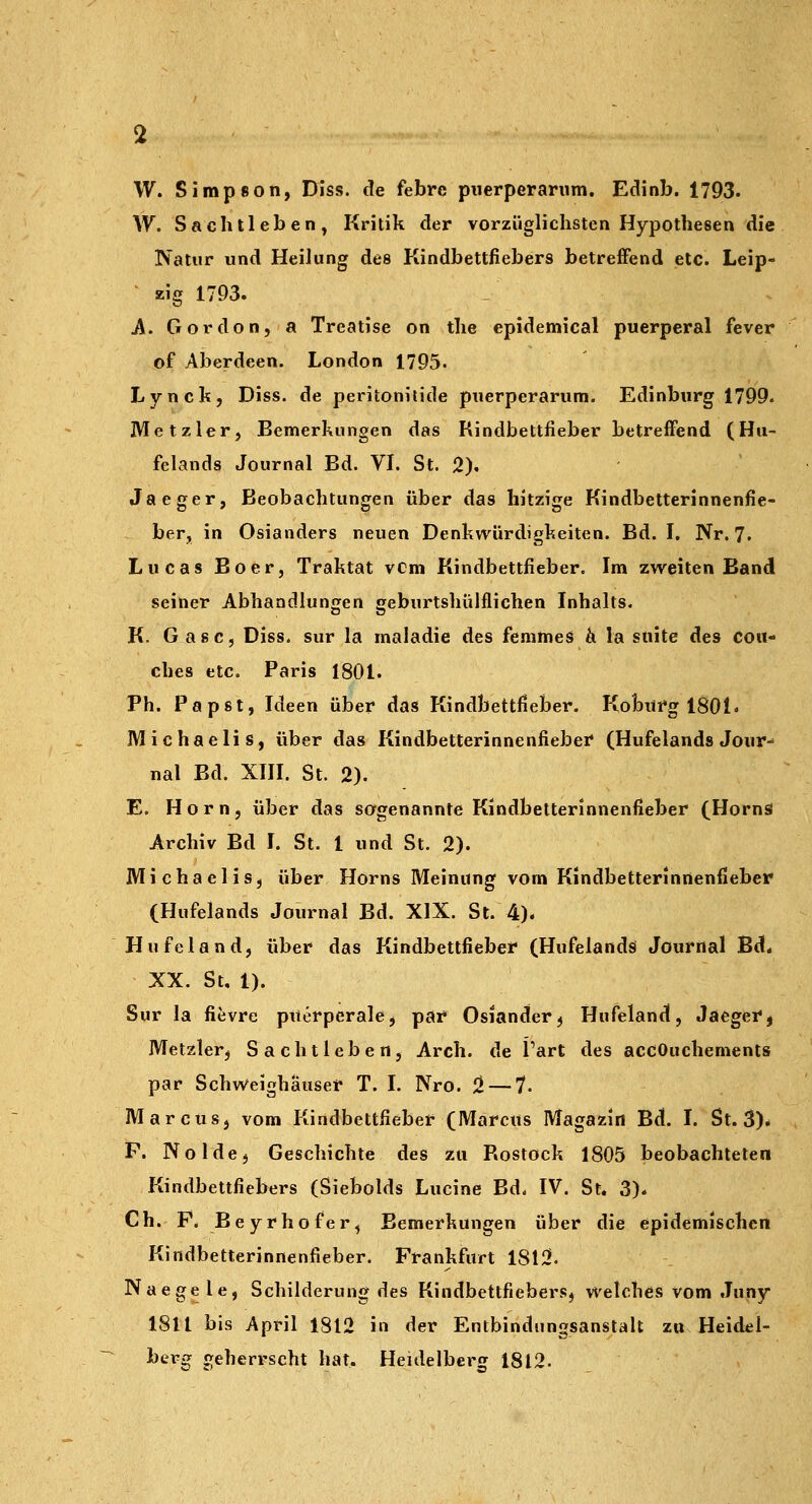 W. Simpson, Diss. de febre piierperarum. Edinb. 1793. W. Sacblieben, Kritik der vorzüglichsten Hypothesen die Natur und Heilung des Pündbettfiebers betreffend etc. Leip- zig 1793. A. Gordon, a Treatise on the epidemica! puerperal fever of Aberdeen. London 1795. Lynck, Diss. de peritonitide puerperarum. Edinburg 1799. Met zier, Bemerkungen das Kindbettfieber betreffend (Hu- felands Journal Bd. VI. St. 2). Jaeger, Beobachtungen über das hitzige Kindbetterinnenfie- ber, in Osianders neuen Denkwürdigkeiten. Bd. I. Nr. 7- Lucas Boer, Traktat vcm Kindbettfieber. Im zweiten Band seiner Abhandlunjjen geburtshülflichen Inhalts. K. Gase, Diss. sur la maladie des femmes k la snite des cou- ches etc. Paris 1801. Ph. Papst, Ideen über das KindbettHeber. Kobitrg iSOl« Michaelis, über das Kindbetterinnenfiebei* (Hufelands Jour^ nal Bd. XIH. St. 2). E. Hörn, über das sagenannte Kindbetterinnenfieber (HornS Archiv Bd I. St. 1 und St. 2). Michaelis, über Horns Meinung vom Kindbetterinnenfieber (Hufelands Journal Bd. XIX. St. 4)* Hufeland, über das Kindbettfieber (Hufelands Journal Bd. XX. St. 1). Sur la fievre puerperale, par Oslander, Hufeland, Jaegerj Metzler, Sachtleben, Arch. de l'art des accOuchements par Schweighäuser T. I. Nro. 2 — 7. Marcus, vom Kindbettfieber (Marcus Magazin Bd. I. St. 3)* F. Nolde, Geschichte des zu Rostock 1805 beobachteten Kindbettfiebers (Siebolds Lucine Bd. IV. St. 3)* Ch. P. Beyrhofer, Bemerkungen über die epidemischen Kindbetterinnenfieber. Prankfurt 1812. Naegele, Schilderung des Kindbettfiebers, welches vom Juny 1811 bis April 1812 in der Entbindungsanstalt zn Heidel- bersT geherrscht hat. Heidelberg 1812.