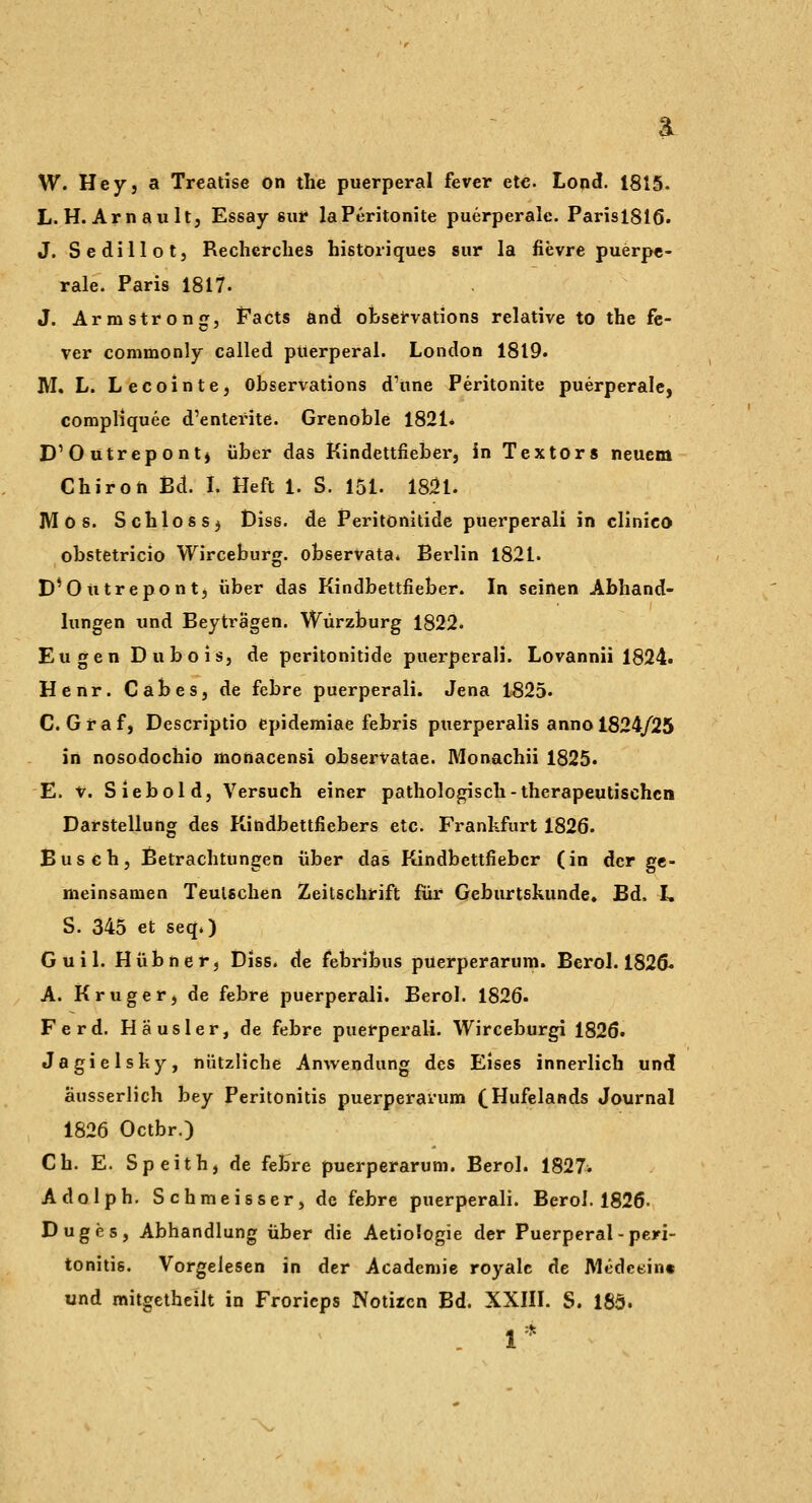 a W. Hey, a Treatise on the puerperal fever etc. Lond. 1815. L. H.Arn au It, Essay sur laPeritonite puerperale. Parisl816. J. Sedillot, Recherclies historiques sur la fievre puerpe- rale. Paris 1817. J. Armstrong, Facts önd ofcsefvations relative to the fe- ver commonly called puerperal. London 1819. M. L. Lecointe, Observations d'une Peritonite puerperale, compliquee d'enterite. Grenoble 1821* D'Outrepont) über das Kindettfieber, in Textors neuem Chiron Bd. I. Heft 1. S. 151. 18^1. Mos. Schloss^ Diss. de Peritonitide püerperali in clinico obstetricio Wirceburg. obserVata* Berlin 1821. D'Outrepontj über das Kindbettfieber. In seinen Abhand- lungen und Beyträgen. Würzburg 1822. Eugen Du bois, de peritonitide püerperali. Lovannii 1824. Henr. Cabes, de febre püerperali. Jena 1825. C.Graf, Descriptio epidemiae febris puerperalis anno 1824/25 in nosodochio monacensi observatae. Monachii 1825. E. V. Siebold, Versuch einer pathologisch - therapeutischen Darstellung des Kindbettfiebers etc. Frankfurt 1826. Busch, Betrachtungen über das Kindbettfieber (in der ge- meinsamen Teulschen Zeitschrift für Geburtskunde, Bd. L S. 345 et seq.) Guil. Hübner, Diss. de febribus puerperarum. Berol. 1826« A. Kruger, de febre püerperali. Berol. 1826. Ferd. Häusler, de febre püerperali. Wirceburgi 1826. Jagielsky, nützliche Anwendung des Eises innerlich und äusserlich bey Peritonitis puerperarum (Hufelands Journal 1826 Octbr.) Ch. E. Speith, de feHre puerperarum. Berol. 1827^ Adolph. Schmeisser, de febre puerperal!. Berol. 1826- Duges, Abhandlung über die Aetiologie der Puerperal - Peri- tonitis. Vorgelesen in der Academie royalc de IVledctin« und mitgetheilt in Froricps Notiren Bd. XXIÜ. S. 185. .1*