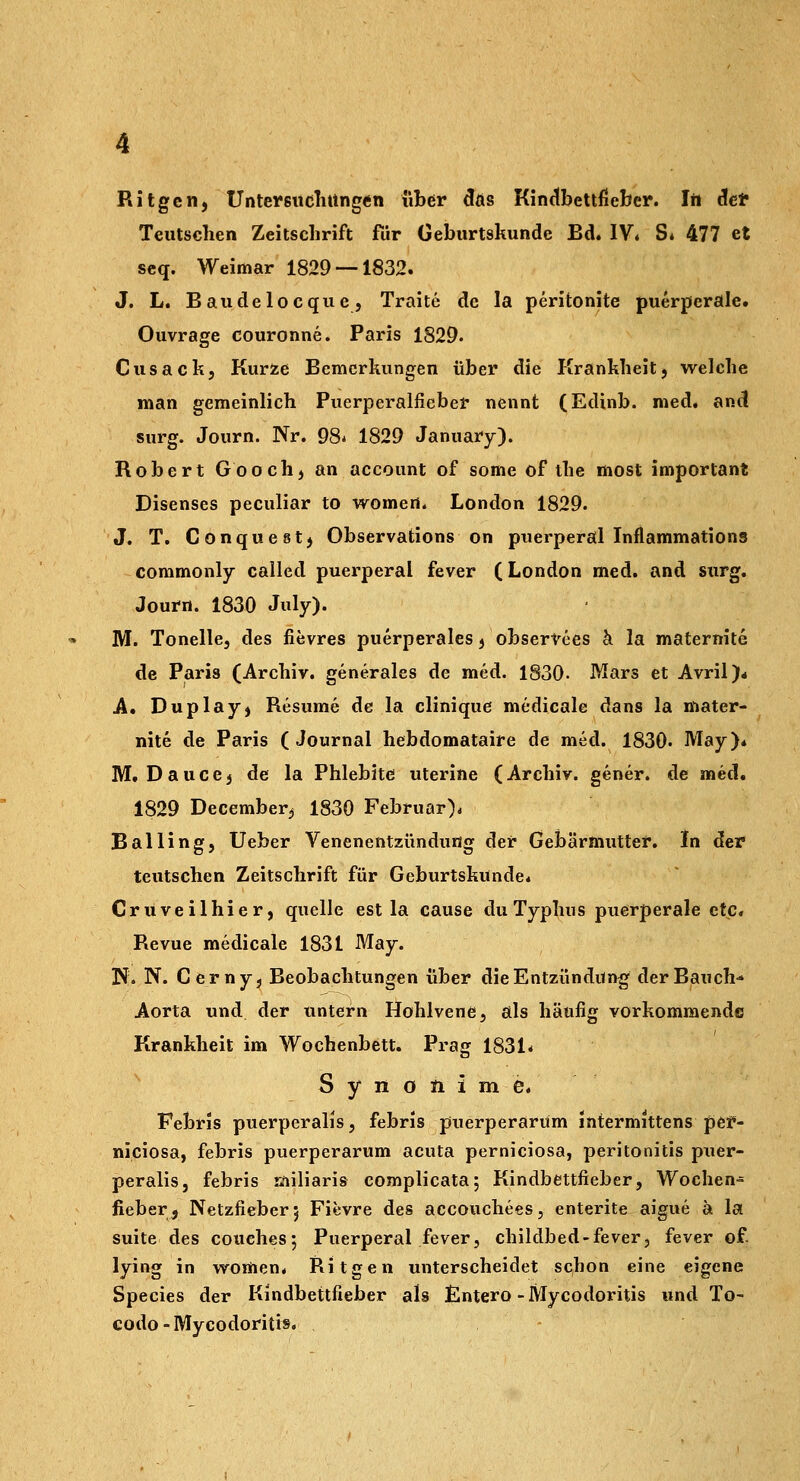 Ritgen, UnteicsüdlutngÄn über 5äs Kindbettfieber. Irt clef Teiitschen Zeitschrift für Geburtskunde Bd. IV« S* 477 et seq. Weimar 1829 — 1832. J. L. Baudelocque, Traite de la peritonite puerperale. Ouvrage couronne. Paris 1829. Cusack, Kurze Bemerkungen über die Krankheit, welche man gemeinlich Puerperalfieber nennt (Edinb. med. anci surg. Journ. Nr. 98* 1829 January). Robert Gooch, an account of some of the most important Disenses peculiar to womert. London 1829. J. T. Conquest, Observations on puerperal Inflaramations commonly called puerperal fever (London med. and surg. Journ. 1830 July). M. Tonelle, des fievres puerperales, obserVees ci la maternite de Paris (Archiv, generales de med. 1830. Mars et Avril)* A, Duplay, Resume de la clinique medicale dans la mater- nite de Paris (Journal hebdomataire de med. 1830. May)* M. Dauce, de la Phlebitc uterine (Archiv, gener. de med. 1829 December^ 1830 Februar)* Balling, Ueber Venenentzündung der Gebärmuttei*. In det teutschen Zeitschrift für Geburtskunde. Cruveilhier, quelle est la cause du Typhus puerperale etc. Revue medicale 1831 May. N. N. Cernyj Beobachtungen über dieEntzündung der Bauch- Aorta und der untern Hohlvene, als häufig vorkommende Krankheit im Wochenbett. Prag 1831^ S y n 0 n i m e. Febris puerperalis, febris puerperarüm intermittens p6t»- niciosa, febris puerperarüm acuta perniciosa, Peritonitis puer- peralis, febris riiiliaris complicata; Kindbettfieber, Wochen- fieber, Netzfieber 5 Fievre des accouchees, enterite aigue ä la Suite des couchesj Puerperal fever, childbed-fever, fever of. lying in women« Ritgen unterscheidet schon eine eigene Species der Kindbettfieber als Entero-Mycodoritis und To- codo-Mycodoritis.
