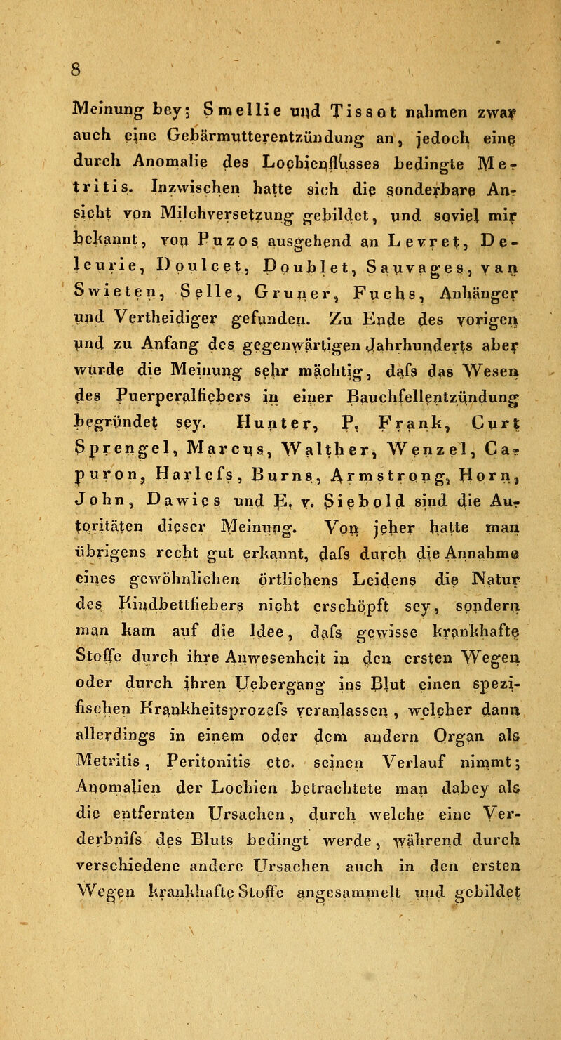 Meinung bey; Smellie vii\d. Tissot nahmen zway auch ejne Gebärmutterentzündung an, jedoch em§ durch Anomalie des l^ochieiiifltisses bedingte Mer tritis. Inzwischen hatte sich die sonderbare An- sicht von Milchversetzung gebildet, und soviel mi?- bejcannt, von Puzos ausgehend anLevret:, De- leurie, Dpulcet, Doublet, Savvages, va^l Swieten, Seile, Gruiier, Fuchs, Anhänge?- und Vertheidiger gefunden. Zu Ende des vorigen Vnd zu Anfang des gegenwärtigen Jahrhundert abey wurde die Meinung sehr mächtig, dafs das Wesen des Puerperalfiebers in einer Bauchfellentzündung begriindet sey. Huiiter, P. Frank, Gurt Sprengel, MarcMS, Walther, Wenzel, Ca- p u r o n 5 H a r 1 e f s , B u r n s, Armstrong, Jl o r n, John, Da wie 8 und P, v. giß hold sind die Au- toritäten dieser Meinung. Vo^ jeher hatte man übrigens recht gut erhannt, dafs duvch die Annahme eines gewöhnlichen örtlichens Leiden? die Natur des Kindbettfiebers nicht erschQpft sey, sondern man kam auf die Idee, dafs gewisse krankhafte Stoffe durch ihre Anwesenheit in den ersten Wegen oder durch ^hren Uebergang ins Blut einen spezi- fischen Krankheitsprozfjfs veranlassei:^ , welcher dani) allerdings in einem oder dem andern Qrgfin als Metritis , Peritonitis etc. seinen Verlauf nimmt; Anomalien der Lochien betrachtete map dabey als die entfernten Ursachen, durch welche eine Ver- derbnifs des Bluts bedingt werde, -^yährend durch verschiedene andere Ursachen auch in den ersten Wegen krankhafte Stoße a»gesampielt und gebildet