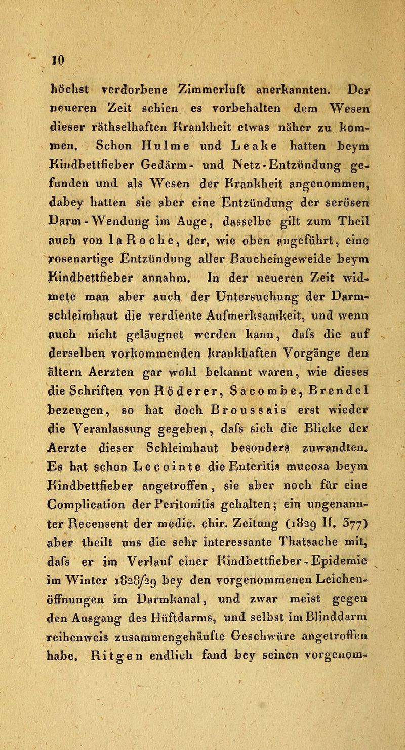 JQ höchst verdorbene Zimmerluft anerltaniiten. Der neueren Zeit schien es vorbehalten dem Wesen dieser räthselhaften Krankheit etwas naher zu kom- men. Schon Hulme und Leake hatten beym Kindbettfieber Gedärm- und Netz-Entzündung ge- funden und als Wesen der Hrankheit angenommen, dabey hatten sie aber eine Entzündung der serösen Darm-Wendung im Auge, daa^selbe gilt zum Theil auch von 1^ Roche, der, wie oben angeführt, eine l'osenartige Entzündung ?iller Baucheingeweide beym Kindbettfieber annahm. In der neueren Zeit wid- mete man aber auch der Untersuchung der Darm- schleimhaut die verdiente Anfmerksamkeit, und wenn auch picht geläugnet werden kann, dafs die auf derselben vorkommenden krankhaften Vorgänge den altern Aerzten gar wohl bekannt waren, wie dieses die Schriften von Röderer, Sacombe, Brendel bezeugen, so hat doch Broussais erst wieder die Veranlassung gegeben, dafs sich die Blicke der Aerzte dieser Schleimhant besojidera zuwandten. Es hat schon Lecointe die Enteritis mucosa beym Kindbettfieber angetroffen, $'ie aber noch für eine Complication der Peritonitis gehalten 5 ein ungenann- ter Recensent der medic. chir. Zeitung (1829 If. 377) aber theilt uns die sehr interessante Thatsache mit, dafs er im Verlauf einer Kindbettfieber,Epidemie im Winter 1828^29 bey den vorgenommenen Leichen- öffnungen im Darmkanal, und zwar meist gegen den Ausgang des Hüftdarms, und selbst im Blinddarm reihenweis zusammengehäufte Geschwüre angetroffen habe. Ritgen endlich fand bey seinen vorgenom-