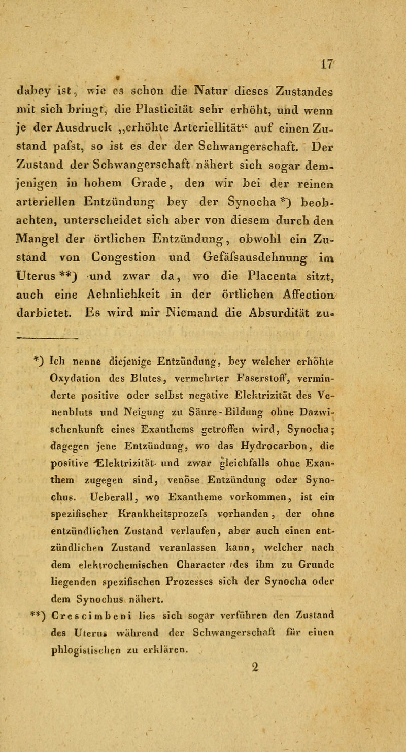 dabey ist, %\Iq rs schon die Natur dieses Zustandes mit sich bringt, die Plasticität sehr erhöht, und wenn je der Ausdruck „erhöhte Arteriellität auf einen Zu- stand pafst, so ist es der der Schwangerschaft. Der Zustand der Schwangerschaft nähert sich sogar dem- jenigen in hohem Grade, den wir bei der reinen arteriellen Entzündung bey der Synocha *) beob- achten, unterscheidet sich aber von diesem durch den Mangel der örtlichen Entzündung, obwohl ein Zu- stand von Congestion und Gefäfsausdehnung im Uterus **) und zwar da, wo die Placenta sitzt, auch eine Aehnlichkeit in der örtlichen Affectioa darbietet. Es wird mir Niemand die Absurdität zu- *) Ich nenne diejenige Entzündung, bey welcher erhöhte Oxydation des Blutes, vermehrter Faserstoff, vermin- derte positive oder seihst negative Elektrizität des Ve- nenbluts und Neigung zu Säure-Bildung ohne Dazwi- schenkunft eines Exanthems getroffen wird, Synocha; dagegen jene Entzündung, wo das Hydrocarbon, die positive -Elektrizität- und zwar gleichfalls ohne Exan- them zugegen sind, venöse Entzündung oder Syno- chus. Ueberall, wo Exantheme vorkommen, ist ein spezifischer Krankheitsprozefs vorhanden, der ohne entzündlichen Zustand verlaufen, aber auch einen ent- zündlichen Zustand veranlassen kann, welcher nach dem elektrochemischen Character /des ihm zu Grunde liegenden spezifischen Prozesses sich der Synocha oder dem Synochus nähert. **) Crescimbeni lies sich sogar verführen den Zustand des Uterus während der Schwangerschaft für einen phlogibtischen zu erklären. 2