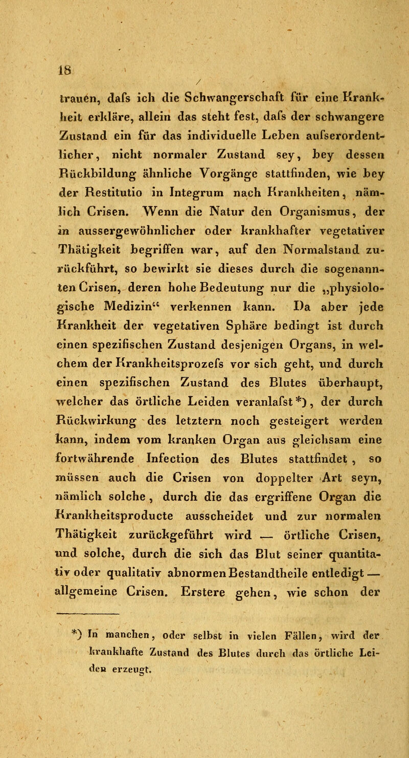 / trauen, dafs ich die Schwangerschaft für eine Krank- heit erhläre, allein das steht fest, dafs der schwangere Zustand ein für das individuelle Leben aufserordent- licher, nicht normaler Zustand sey, bey dessen ' Rückbildung ähnliche Vorgänge stattfinden, wie bey der Restitutio in Integrum nach Krankheiten, näm- lich Crisen. Wenn die Natur den Organismus, der in aussergewöhnlicher oder krankhafter vegetativer Thätigkeit begriffen war, auf den Normalstand zu- rückführt, so bewirkt sie dieses durch die sogenann- ten Crisen, deren hohe Bedeutung nur die „physiolo- gische Medizin verkennen kann. Da aber jede Krankheit der vegetativen Sphäre bedingt ist durch einen spezifischen Zustand desjenigen Organs, in wel- chem der Krankheitsprozefs vor sich geht, und durch einen spezifischen Zustand des Blutes überhaupt, welcher das örtliche Leiden veranlafst *), der durch Rückwirkung des letztern noch gesteigert werden kann, indem vom kranken Organ aus gleichsam eine fortwährende Infection des Blutes stattfindet , so müssen auch die Crisen von doppelter Art seyn, nämlich solche , durch die das ergriffene Organ die Krankheitsproducte ausscheidet und zur normalen Thätigkeit zurückgeführt wird — örtliche Crisen, und solche, durch die sich das Blut seiner quantita- tiv oder qualitativ abnormen Bestandtheile entledigt — allgemeine Crisen. Erstere gehen, wie schon der *) In manchen, oder selbst in vielen Fällen, wird der krankhafte Zustand des Blutes durch das örtliche Lei- de» erzeugt.