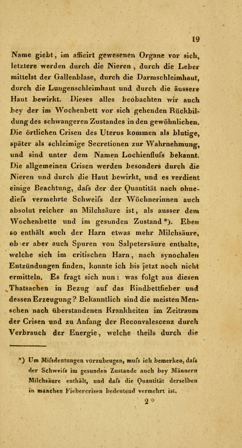 Name giebt, Im afficirt gewesenen Org'ane vor sich, letztere werden durch die Nieren , durch die Leber mittelst der Gallenblase, durch die Darmschleimhaut, durch die Lungenschleimhaut und durch die äussere Haut bewirkt. Dieses alles beobachten wir auch bey der im Wochenbett vor sich gehenden Rückbil- dung des schwangeren Zustandes in den gewöhnlichen» Die örtlichen Crisen des Uterus kommen als blutige, später als schleimige Secretionen zur Wahrnehmung, und sind unter dem Namen Lochienflufs bekannt. Die allgemeinen Crisen werden besonders durch die Nieren und durch die Haut bewirkt, und es verdient einige Beachtung, dafs der der Quantität nach ohne« diefs vermehrte Schweifs der Wöchnerinnen auch absolut reicher an Milchsäure ist, als ausser dem Wochenbette und im gesunden Zustand *). Eben so enthält auch der Harn etwas mehr Milchsäure, ob er aber auch Spuren von Salpetersäure enthalte, welche sich im critischen Harn, nach synochalen Entzündungen finden, konnte ich bis jetzt noch nicht ermitteln. Es fragt sich nun: was folgt aus diesen Thatsachen in Bezug auf das Bindbettfieber und dessen Erzeugung? Bekanntlich sind die meisten Men- schen nach überstandenen Krankheiten im Zeitraum der Crisen und zu Anfang der Reconvalescenz durch Verbrauch der Energie, welche theils durch die *) Um Mifs^eutungen vorzubeugen, mufs ich bemerken, dafs der Schweifs im gesunden Zustande auch bey Männern Milchsäure enthält, und dafs die Quantität derselben in manchen Fiebercrisen bedeutend vermehrt ist. 2-