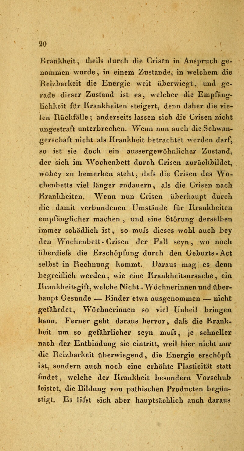 Krankheit, tlieils durch die Crisen in Anspruch ge- nommen wurde, in einem Zustande, in welchem die Reizbarkeit die Energie weit überwiegt, und ge- rade dieser Zustand ist es, welcher die Empfäng- lichkeit für Krankheiten steigert, denn daher die vie- len Rückfälle ; anderseits lassen sich die Crisen nicht unofestraft unterbrechen. Wenn nun auch die Schwan- gerschaft nicht als Krankheit betrachtet werden darf, so ist sie doch ein aussergewöhnlichejr Zustand, der sich im Wochenbett durch Crisen zurückbildet, wobey zu bemerken steht, dafs die Crisen des Wo- chenbetts viel länger andauern, als die Crisen nach Krankheiten. Wenn nun Crisen überhaupt durch die damit verbundenen Umstände für Krankheiten empfänglicher machen , und eine Störung derselben immer schädlich ist, so mufs dieses wohl auch bey den Wochenbett-Crisen der Fall seyn, wo noch überdiefs die Erschöpfung durch den Geburts-Act selbst in Rechnung kommt. Daraus mag es denn begreiflich werden, wie eine Krankheitsursache, ein Krankheitsgift, welche Nicht - Wöchnerinnen und über- haupt Gesunde — Kinder etwa ausgenommen — nicht gefährdet, Wöchnerinnen so viel Unheil bringen kann. Ferner geht daraus hervor, dafs die Krank- heit um so gefährlicher seyn mufs, je schneller nach der Entbindung sie eintritt, weil hier nicht nur die Reizbarkeit überwiegend, die Energie erschöpft ist, sondern auch noch eine erhöhte Plasticität statt findet, welche der Krankheit besondern Vorschub leistet, die Bildung von pathischen Producten begün- stigt. Es läfst sich aber hauptsächlich auch daraus