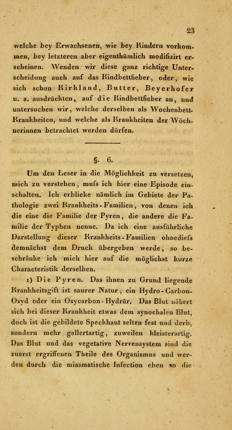 S3 welche bey Erwachsenen, wie bey Kindern vorkom- men, bey letzteren aber eigenthümlich modifizirt er- scheinen. Wenden wir diese ganz richtige Unter- scheidung auch auf das Kindbettfieber, oder, wie sich schon Kirkland, Butter, Beyerhofer «♦ a. ausdrückten, auf die Kindbettfieber an, und untersuchen wir, welche derselben als Wochenbett- Krankheiten, und welche als Krankheiten der Wöch- nerinnen betrachtet werden dürfen. §* 6. Um den Leser in die Möglichkeit zu versetzen, mich zu verstehen, mufs ich hier eine Episode ein- schalten. Ich erblicke nämlich im Gebiete der Pa- thologie zwei Krankheits - Familien , von denen ich die eine die Familie der Pyren, die andere die Fa- milie der Typhen nenne. Da ich eine ausführliche Darstellung dieser Krankheits - Familien ohnediefs demnächst dem Druck übergeben werde, so be- schränke ich mich hier auf die möglichst kurze Characteristik derselben. i) Die Pyren. Das ihnen zu Grund liegende Krankheitsgift ist saurer Natur, ein Hydro-Carbon- Oxyd oder ein Oxycarbon-Hydrür. Das Blut nähert sich bei dieser Krankheit etwas dem synochalen Blut, doch ist die gebildete Speckhaut selten fest und derb, sondern mehr gallertartig, zuweilen kleisterartig. Das Blut und das vegetative Nervensystem sind die zuerst ergriffenen Theile des Organismus und wer- den durch die miasmatische Infection eben so die