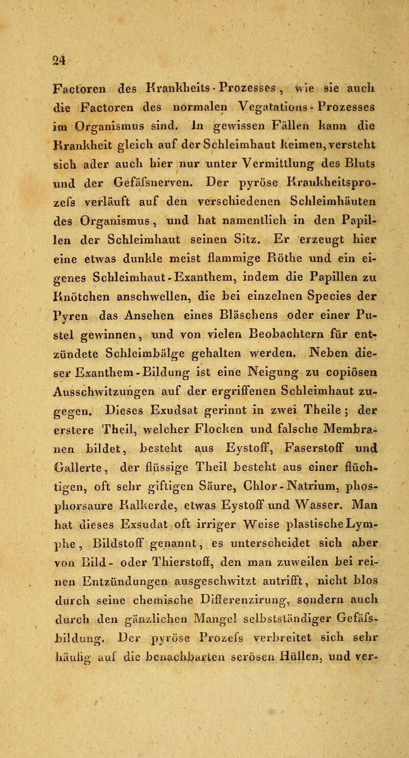 Factoren des Krankbeits-Prozesses, wie sie auch die Factoren des normalen Vegatations-Prozesses im Organismus sind. In gewissen Fällen kann die Pirankheit gleich auf der Schleimhaut keimen, versteht sich ader auch hier nur unter Vermittlung des Bluts und der Gefäfsnerven. Der pyröse Krankheitspro- zefs verläuft auf den verschiedenen Schleimhäuten des Organismus , und hat namentlich in den Papil- len der Schleimhaut seinen Sitz. Er erzeugt hier eine etwas dunkle meist flammige Röthe und ein ei- genes Schleimhaut-Exanthem, indem die Papillen zu Knötchen anschwellen, die hei einzelnen Species der Pyren das Ansehen eines Bläschens oder einer Pu- stel gewinnen, und von vielen Beobachtern für ent- zündete Schleimbälge gehalten werden. Neben die- ser Exanthem-Bildung ist eine Neigung zu copiösen Ausschwitzungen auf der ergriffenen Schleimhaut zu- gegen* Dieses Exudsat gerinnt in zwei Theile ; der erstere Theil, welcher Flocken und falsche Membra- nen bildet, besteht aus EystofF, Faserstoff und Gallerte, der flüssige Theil besteht aus einer flüch- tigen, oft sehr giftigen Säure, Chlor-Natrium, phos- phorsaure Kalkerde, etwas Eystoff und Wasser. Man hat dieses Exsudat oft irriger Weise plastische Lym- phe , Bildstoff genannt, es unterscheidet sich aber von Bild- oder Thierstofl, den man zuweilen bei rei- nen Entzündungen ausgeschwitzt antrifft, nicht blos durch seine chemische Differenzirung, sondern auch durch den gänzlichen Mangel selbslständiger Gefäfs- bildung. Der pyröse Prozefs verbreitet sich sehr häutig auf die benachbarten serösen Hüllen, und ver-