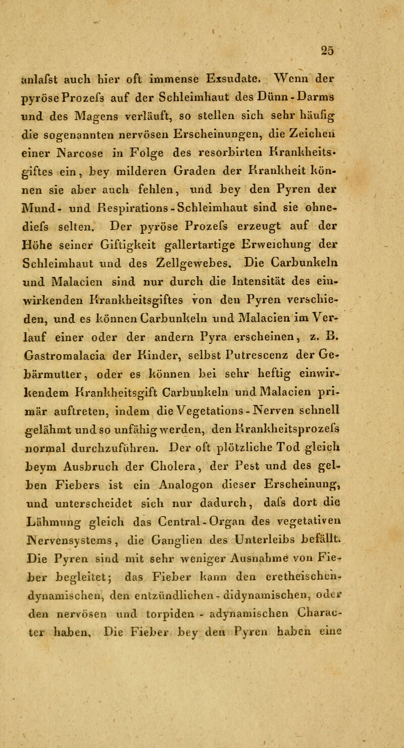 anlafst auch hier oft immense Exsudate. Wenn der pyröseProzefs auf der Schleimhaut des Dünn-Darms und des Magens verläuft, so stellen sich sehr häufig die sogenannten nervösen Erscheinungen, die Zeichen einer INarcose in Folge des resorbirten Krankheits- giftes ein, fcey milderen Graden der Krankheit kön- nen sie aber auch fehlen, und bey den Pyren der Mund- und Respirations-Schleimhaut sind sie ohne- diefs selten. Der pyröse Prozefs erzeugt auf der Höhe seiner Giftigkeit gallertartige Erweichung der Schleimhaut und des Zellgewebes. Die Carbunkeln und Malacien sind nur durch die Intensität des ein- wirkenden Krankheitsgiftes von den Pyren verschie- den, und es können Carbunkeln und Malacien im Ver- lauf einer oder der andern Pyra erscheinen, z. B. Gastromalacia der Kinder, selbst Putrescenz der Ge- bärmutter , oder es können bei sehr heftig einwir- kendem Krankheitsgift Carbunkeln und Malacien pri- mär auftreten, indem die Vegetatlons-Nerven schnell gelähmt und so unfähig werden, den Krankheitsprozefs normal durchzuführen. Der oft plötzliche Tod gleich beym Ausbruch der Cholera, der Pest und des gel- ben Fiebers ist ein Analogon dieser Erscheinung, und unterscheidet sich nur dadurch, dafs dort die Lähmung gleich das Central-Organ des vegetativen Nervensystems, die Ganglien des Unterleibs befällt. Die Pyren sind mit sehr weniger Ausnahme von Fie- her begleitet; das Fieber kann den eretheischcn- dynamischen, den entzündlichen-didynamischen, oder den nervösen und torpiden - adynamischen Charac- ter haben. Die Fieber bey den Pyren haben eine
