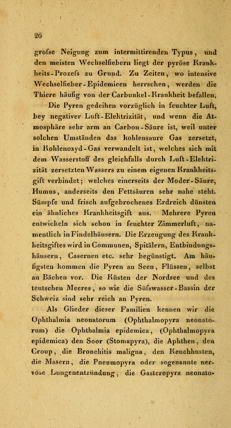 grofse Neigung zum intermittirendeii Typus, und den meisten Wechselfiebern Hegt der pyröse Krank- heits-Prozefs zu Grund. Zu Zeiten, wo intensive Wechselfieher-Epidemieen herrschen, werden die Thiere häufig von der Carbunkel-Krankheit befallen. Die Pyren gedeihen vorzüglich in feuchter Luft, bey negativer Luft - Elektrizität, und wenn die At- mosphäre sehr arm an Carbon-Säure ist, weil unter solchen Umständen das kohlensaure Gas zersetzt, in Kohlenoxyd-Gas verwandelt ist, welches sich mit dem Wasserstoff des gleichfalls durch Luft-Elektri- zität zersetzten Wassers zu einem eigenen Krankheits- gift verbindet; welches einerseits der Moder-Säure, Humus, anderseits den Fettsäuren sehr nahe steht. Sümpfe und frisch aufgebrochenes Erdreich dünsten ein ähnliches Krankheitsgift aus. Mehrere Pyren entwickeln sich schon in feuchter Zimmerluft, na- mentlich in Findelhäusern. Die Erzeugung des Krank- heitsgiftes wird in Communen, Spitälern, Entbindungs- häusern, Casernen etc. sehr begünstigt. Am häu- figsten kommen die Pyren an Seen, Flüssen, selbst an Bächen vor. Die Küsten der Nordsee und des teutschen Meeres, so wie die Süfswasser-Bassin der Schweiz sind sehr reich an Pyren. Als Glieder dieser Familien kennen wir die Ophthalmia neonatorum (Ophthalmopyra neonato- rum) die Ophthalmia epidemica, (Ophthalmopyra epidemica) den Soor (Stomapyra), die Aphthen, den Croup, die Bronchitis maligna, den Keuchhusten, die Masern, die Pneumopyra oder sogenannte ner- vöse Lungenentzündung, die Gasteropyra neonate-