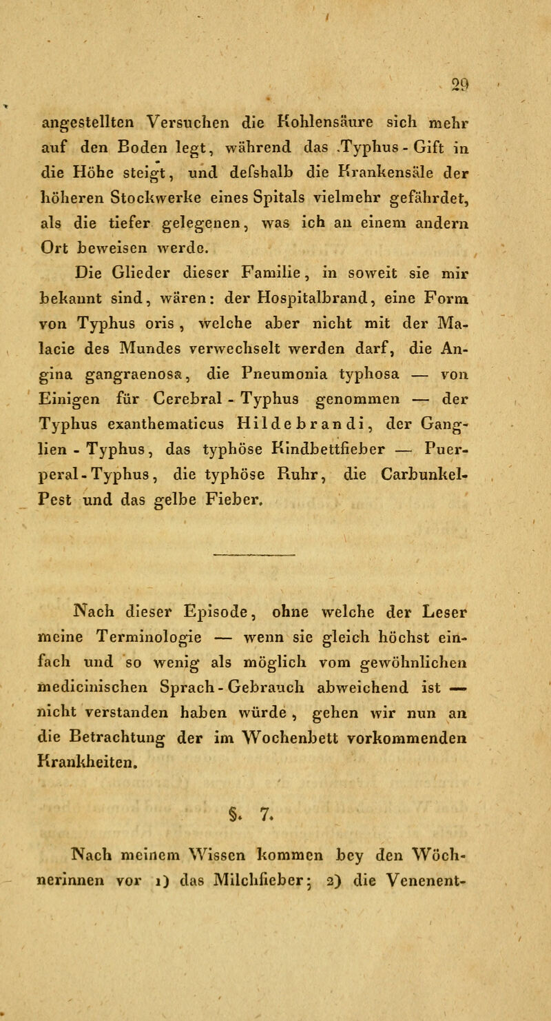 angestellten Versuchen die Kohlensäure sich mehr auf den Boden legt, während das .Typhus - Gift in die Höhe steigt, und defshalb die Krankensäle der höheren Stockwerke eines Spitals vielmehr gefährdet, als die tiefer gelegenen, was ich an einem andern Ort beweisen werde. Die Glieder dieser Familie, in soweit sie mir bekannt sind, wären: der Hospitalbrand, eine Form von Typhus oris , welche aber nicht mit der Ma- lacie des Mundes verwechselt werden darf, die An- gina gangraenosa, die Pneumonia typhosa — von Einigen für Cerebral - Typhus genommen — der Typhus exanthematicus Hildebrandi, der Gang- lien-Typhus, das typhöse Kindbettfieber — Puer- peral-Typhus, die typhöse Fiuhr, die Carbunkel- Pest und das gelbe Fieber. Nach dieser Episode, ohne welche der Leser meine Terminologie — wenn sie gleich höchst ein- fach und so wenig als möglich vom gewöhnlichen medicinischen Sprach-Gebrauch abweichend ist — nicht verstanden haben würde , gehen wir nun an die Betrachtung der im Wochenbett vorkommenden Krankheiten. §♦ 7- Nach meinem Wissen kommen bey den Wöch- nerinnen vor i) das Milchfieber5 2) die Venenent-