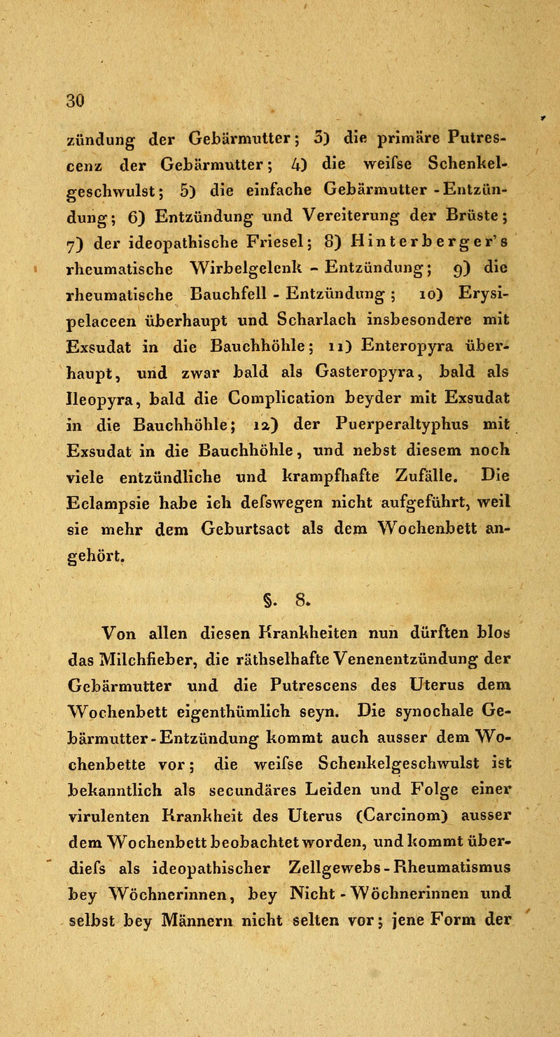 Zündung der Gebärmutter; 3) die primäre Pulres- cenz der Gebärmutter; 4) die weifse Schenkel- geschwulst; 5) die einfache Gebärmutter-Entzün- dung; 6) Entzündung und Vereiterung der Brüste; 7) der ideopathische Friesel; 8) Hint er b erger's rheumatische Wirbelgelcnk - Entzündung; 9) die rheumatische Bauchfell - Entzündung ; 10) Erysi- pelaceen überhaupt und Scharlach insbesondere mit Exsudat in die Bauchhöhle; 11) Enteropyra über- haupt, und zwar bald als Gasteropyra, bald als Ileopyra, bald die Complication beyder mit Exsudat in die Bauchhöhle; 12) der Puerperaltyphus mit Exsudat in die Bauchhöhle, und nebst diesem noch viele entzündliche und krampfhafte Zufälle. Die Eclampsie habe ich defswegen nicht aufgeführt, weil sie mehr dem Geburtsact als dem Wochenbett an- gehört. Von allen diesen Krankheiten nun dürften bloö das Milchfieber, die räthselhafte Venenentzündung der Gebärmutter und die Putrescens des Uterus dem Wochenbett eigenthümlich seyn. Die synochale Ge- bärmutter-Entzündung kommt auch ausser dem Wo- chenbette vor; die weifse Schenkelgeschwulst ist bekanntlich als secundäres Leiden und Folge einer virulenten Krankheit des Uterus (Carcinom) ausser dem W^ochenbett beobachtet worden, und kommt über- diefs als ideopathischer Zellgewebs-Rheumatismus bey Wöchnerinnen, bey Nicht-Wöchnerinnen und selbst bey Männern nicht selten vor; jene Form der