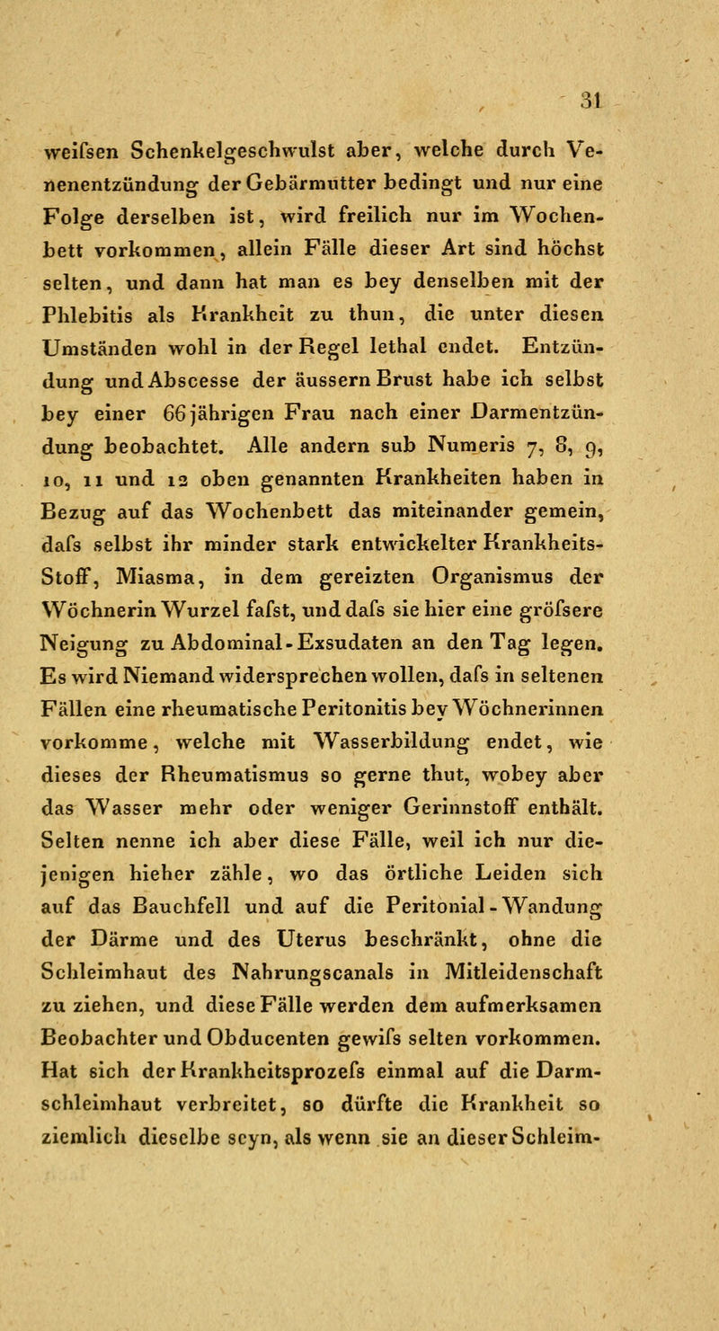 weifsen Schenkelgeschwulst aber, welche durch Ve- nenentzündung der Gebärmutter bedingt und nur eine Folge derselben ist, wird freilich nur im Wochen- bett vorkommen, allein Fälle dieser Art sind höchst selten, und dann hat man es bey denselben mit der Phlebitis als Krankheit zu thun, die unter diesen Umständen wohl in der Regel lethal endet. Entzün- dung undAbscesse der äussern Brust habe ich selbst bey einer 66 jährigen Frau nach einer Darmentzün- dung beobachtet. Alle andern sub Numeris 7, 8, 9, 10, 11 und 12 oben genannten Krankheiten haben in Bezug auf das Wochenbett das miteinander gemein, dafs selbst ihr minder stark entwickelter Krankheits- Stoff, Miasma, in dem gereizten Organismus der Wöchnerin Wurzel fafst, und dafs sie hier eine gröfsere Neigung zu Abdominal-Exsudaten an den Tag legen. Es wird Niemand widersprechen wollen, dafs in seltenen Fällen eine rheumatische Peritonitis bey Wöchnerinnen vorkomme, welche mit Wasserbildung endet, wie dieses der Rheumatismus so gerne thut, wobey aber das Wasser mehr oder weniger Gerinnstoff enthält. Selten nenne ich aber diese Fälle, weil ich nur die- jenigen hieher zähle, wo das örtliche Leiden sich auf das Bauchfell und auf die Peritonial - Wandung der Därme und des Uterus beschränkt, ohne die Schleimhaut des Nahrungscanais in Mitleidenschaft zu ziehen, und diese Fälle werden dem aufmerksamen Beobachter und Obducenten gewifs selten vorkommen. Hat sich derKrankheitsprozefs einmal auf die Darm- schleimhaut verbreitet, so dürfte die Krankheit so ziemlich dieselbe scyn, als wenn sie an dieser Schleim-