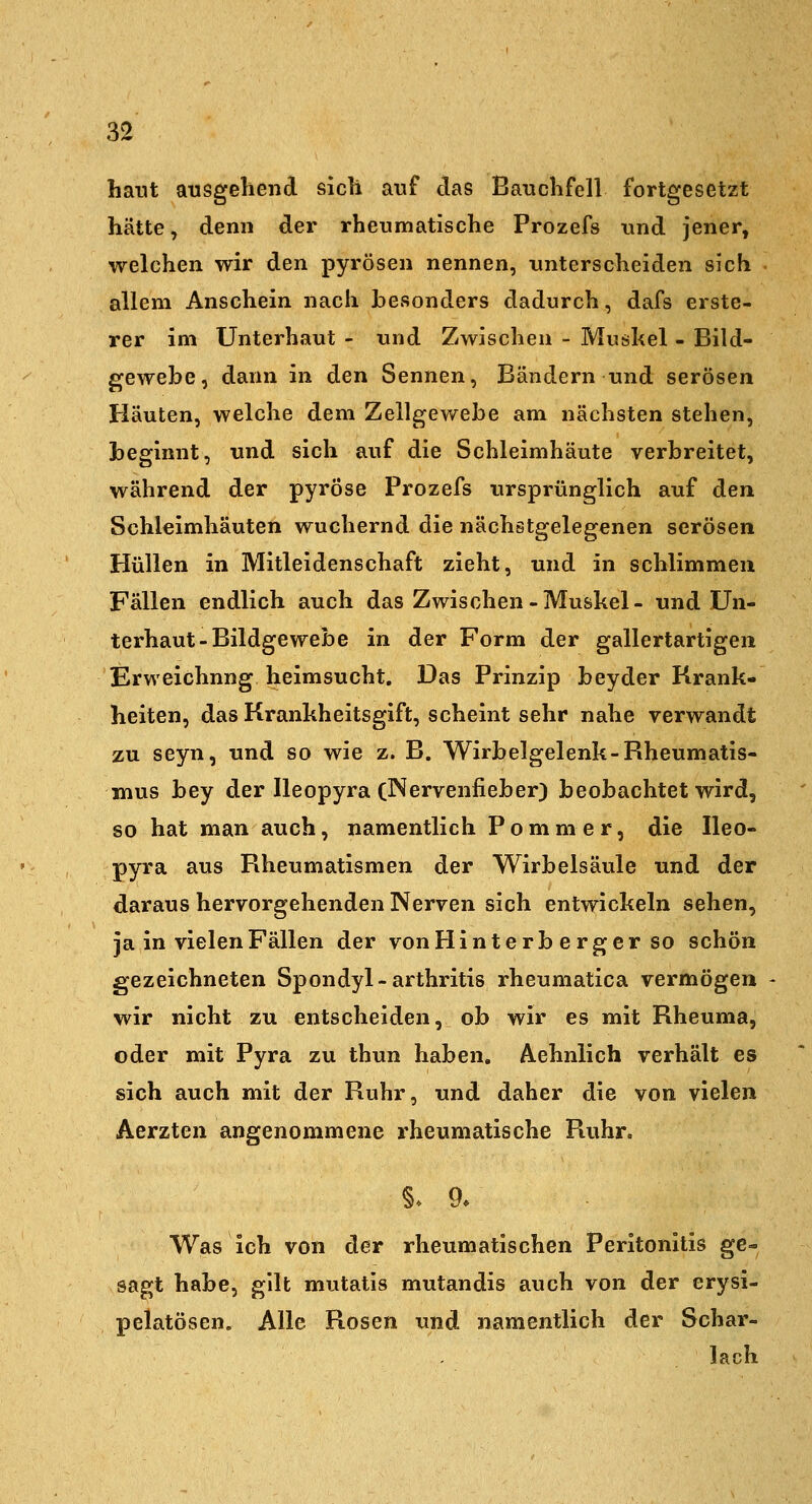 haut atisgeliend sich anf das Banchfell fortgesetzt hätte, denn der rheumatische Prozefs und jener, welchen wir den pyrösen nennen, unterscheiden sich allem Anschein nach besonders dadurch, dafs erste- rer im Unterhaut - und Zwischen - Muskel - Bild- gewebe, dann in den Sennen, Bändern und serösen Häuten, welche dem Zellgewebe am nächsten stehen, beginnt, und sich auf die Schleimhäute verbreitet, während der pyröse Prozefs ursprünglich auf den Schleimhäuten wuchernd die nächstgelegenen serösen Hüllen in Mitleidenschaft zieht, und in schlimmen Fällen endlich auch das Zwischen-Muskel- und Un- terhaut-Bildgewebe in der Form der gallertartigen Erweichung heimsucht. Das Prinzip beyder Krank- heiten, das Krankheitsgift, scheint sehr nahe verwandt zu seyn, und so wie z. B. Wirbelgelenk-Rheumatis- mus bey der Ileopyra (Nervenfieber) beobachtet wird, so hat man auch, namentlich Pommer, die Ileo- pyra aus Rheumatismen der Wirbelsäule und der daraus hervorgehenden Nerven sich entwickeln sehen, ja in vielen Fällen der vonHinterb e rger so schön gezeichneten Spondyl-arthritis rheumatica vermögen wir nicht zu entscheiden, ob wir es mit Rheuma, oder mit Pyra zu thun haben. Aehnlich verhält es sich auch mit der Ruhr, und daher die von vielen Aerzten angenommene rheumatische Ruhr. Was ich von der rheumatischen Peritonitis ge- sagt habe, gilt mutatis mutandis auch von der erysi- pelatösen. Alle Rosen xmd namentlich der Schar- lach