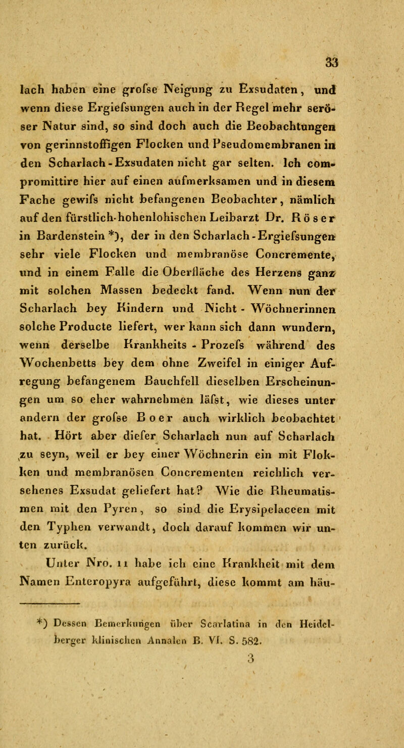 lach haben eine grofse Neigung zu Exsudaten, und wenn diese Ergiefsungen auch in der Regel mehr serö- ser Natur sind, so sind doch auch die Beobachtungen von gerinnstoffigen Flocken und Pseudomembranen in den Scharlach-Exsudaten nicht gar selten. Ich com« promittire hier auf einen aufmerksamen und in diesem Fache gewifs nicht befangenen Beobachter, nämlich auf den fürstlichhohenlohischen Leibarzt Dr. Röser in Bardenstein*), der in den Scharlach-Ergiefsungen sehr viele Flocken und membranöse Concremente, und in einem Falle die Oberfläche des Herzens ganz mit solchen Massen bedeckt fand. Wenn nun der Scharlach bey Kindern und Nicht- Wöchnerinnen solche Producte liefert, wer kann sich dann wundern, wenn derselbe Krankheits - Prozefs während des Wochenbetts bey dem ohne Zweifel in einiger Auf- regung befangenem Bauchfell dieselben Erscheinun- gen um so eher wahrnehmen läfst, wie dieses unter andern der grofse B o e r auch wirklich beobachtet ' hat. Hört aber diefer Scharlach nun auf Scharlach ^zu seyn, weil er bey einer Wöchnerin ein mit Flok- ken und membranösen Concrementen reichlich ver- sehenes Exsudat geliefert hat? Wie die Rheumatis- men mit den Pyren, so sind die Erysipelaceen mit den Typhen verwandt, doch darauf kommen wir un- ten zurück. Unter Nro, 11 habe ich eine Krankheit mit dem Namen Enteropyra aufgeführt, diese kommt am häu- *) Dessen Bemerliiirigcn über Scarlatina in den Heidel- berger klinischen Annalen B. VI. S. 582. 3