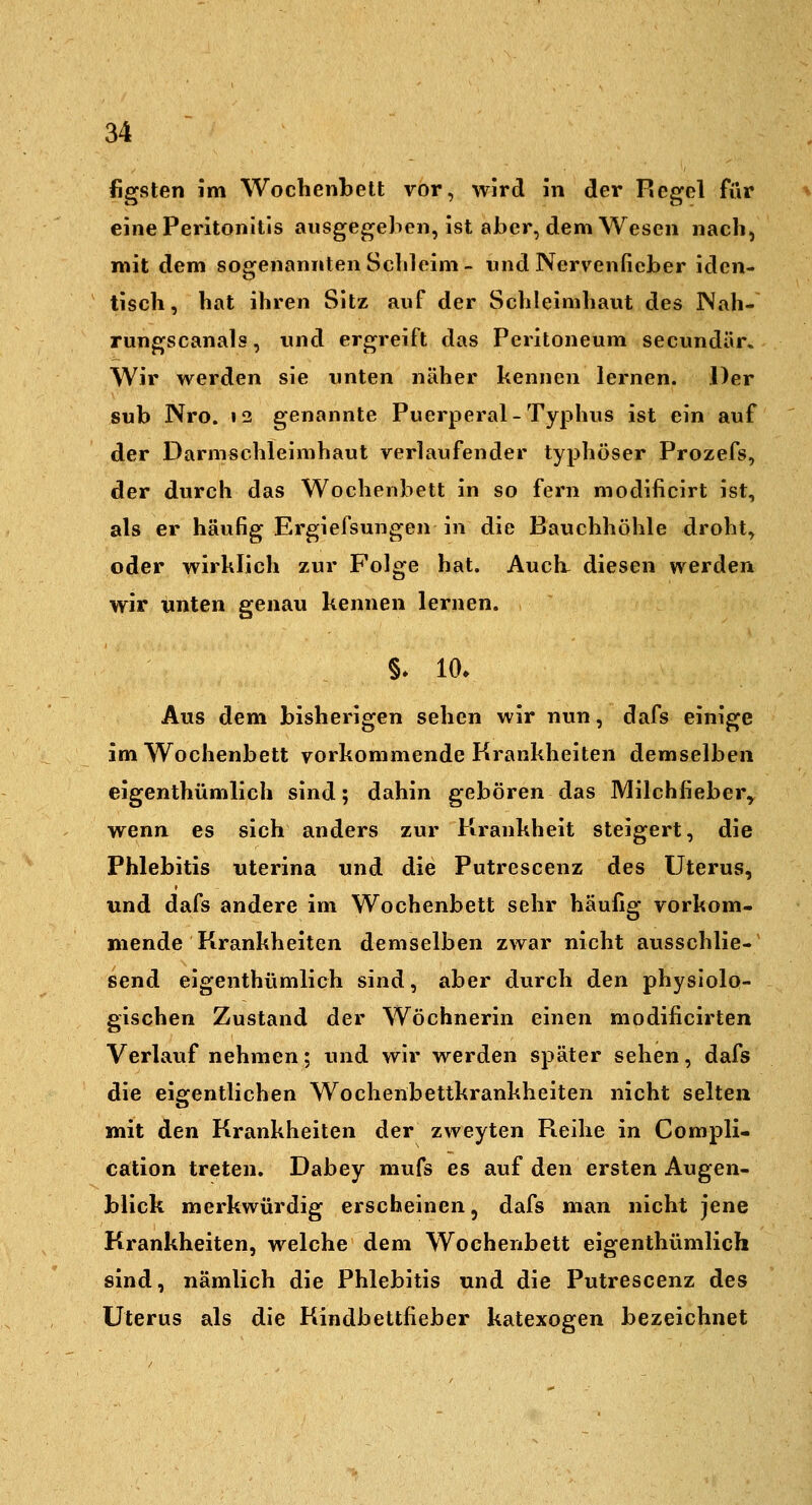 figsten im Wochenbett vor, wird in der Regel für eine Peritonitis ausgegeben, ist aher, dem Wesen nach, mit dem sogenannten Schleim- wnd Nervenfieber iden- tisch, hat ihren Sitz auf der Schleimhaut des Nah- rungscanals, und ergreift das Peritoneum secundär. Wir werden sie unten näher kennen lernen. Der sub Nro. 12 genannte Puerperal-Typhus ist ein auf der Darmschleimhaut verlaufender typhöser Prozefs, der durch das Wochenbett in so fern modificirt ist, als er häufig Ergiefsungen in die Bauchhöhle droht, oder wirklich zur Folge hat. Auch, diesen werden wir unten genau kennen lernen. §* 10. Aus dem bisherigen sehen wir nun, dafs einige im Wochenbett vorkommende Krankheiten demselben eigenthümlich sind; dahin geboren das Milchfieber^ wenn es sich anders zur Krankheit steigert, die Phlebitis uterina und die Putrescenz des Uterus, und dafs andere im Wochenbett sehr häufig vorkom- mende Krankheiten demselben zwar nicht ausschlie- send eigenthümlich sind, aber durch den physiolo- gischen Zustand der Wöchnerin einen modificirten Verlauf nehmen; und wir werden später sehen, dafs die eigentlichen Wochenbettkrankheiten nicht selten mit den Krankheiten der zweyten Reihe in Compli- cation treten, Dabey mufs es auf den ersten Augen- blick merkwürdig erscheinen, dafs man nicht jene Krankheiten, welche dem Wochenbett eigenthümlich sind, nämlich die Phlebitis und die Putrescenz des Uterus als die Kindbettfieber katexogen bezeichnet
