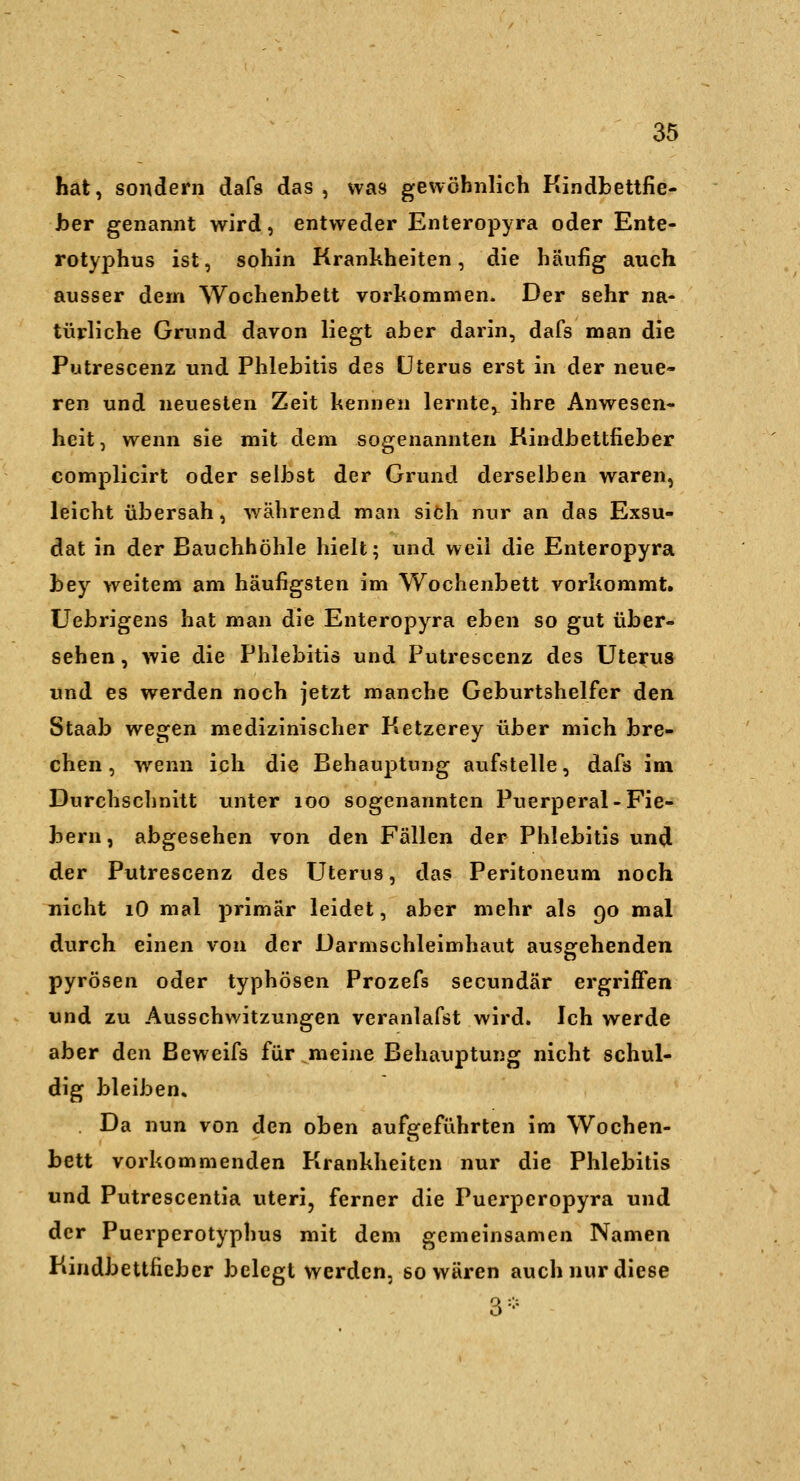 hat, sondern dafs das , was gewöhnlich Kindbettfie- Jber genannt wird, entweder Enteropyra oder Ente- rotyphus ist, sohin Krankheiten, die häufig auch ausser dem Wochenbett vorhommen. Der sehr na- türliche Grund davon liegt aber darin, dafs man die Putrescenz und Phlebitis des Uterus erst in der neue- ren und neuesten Zeit kennen lernte,^ ihre Anwesen- heit, wenn sie mit dem sogenannten Rindbettfieber complicirt oder selbst der Grund derselben waren, leicht übersah, w^ährend man siöh nur an das Exsu- dat in der Bauchhöhle hielt; und weil die Enteropyra bey weitem am häufigsten im Wochenbett vorkommt. üebrigens hat man die Enteropyra eben so gut über- sehen , wie die Phlebitis und Putrescenz des Uterus und es werden noch jetzt manche Geburtshelfer den Staab wegen medizinischer Ketzerey über mich bre- chen , wenn ich die Behauptung aufstelle, dafs im Durchschnitt unter loo sogenannten Puerperal-Fie- ]3ern, abgesehen von den Fällen der Phlebitis und der Putrescenz des Uterus, das Peritoneum noch nicht lO mal primär leidet, aber mehr als 90 mal durch einen von der Darmschleimhaut ausafehenden pyrösen oder typhösen Prozefs secundär ergriffen und zu Ausschwitzungen veranlafst wird. Ich werde aber den Beweifs für meine Behauptung nicht schul- dig bleiben. Da nun von den oben aufgeführten im Wochen- bett vorkommenden Krankheiten nur die Phlebitis und Putrescentia uteri, ferner die Puerperopyra und der Puerperotyphus mit dem gemeinsamen Namen Kindbettfieber belegt werden, so wären auch nur diese 3-